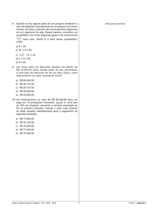 8 - Quando se faz alguns lados de um polígono tenderem a          (Área para rascunho)
    zero ele degenera naturalmente em um polígono de menor
    número de lados podendo até eventualmente degenerar
    em um segmento de reta. Dessa maneira, considere um
    quadrilátero com duas diagonais iguais e de comprimento
     5 2 cada uma. Sendo A a área desse quadrilátero,
     então:
    a) A = 25.
    b) 25 ≤ A ≤ 50.

    c) 5 2 < A ≤ 25.
    d) 0 ≤ A ≤ 25.
    e) A ≥ 25.
9 - Um título sofre um desconto simples por dentro de
    R$ 10.000,00 cinco meses antes do seu vencimento
    a uma taxa de desconto de 4% ao mês. Qual o valor
    mais próximo do valor nominal do título?
    a) R$ 60.000,00.
    b) R$ 46.157,00.
    c) R$ 56.157,00.
    d) R$ 50.000,00.
    e) R$ 55.000,00.
10- Um ﬁnanciamento no valor de R$ 82.000,00 deve ser
    pago em 18 prestações trimestrais iguais, a uma taxa
    de 10% ao trimestre, vencendo a primeira prestação ao
    ﬁm do primeiro trimestre. Calcule o valor mais próximo
    do saldo devedor imediatamente após o pagamento da
    segunda prestação.
    a) R$ 75.560,00.
    b) R$ 76.120,00.
    c) R$ 78.220,00.
    d) R$ 77.440,00.
    e) R$ 76.400,00.




Cargo: Auditor-Fiscal do Trabalho - AFT - MTE - 2010          4                          Prova 1 - Gabarito 1
 