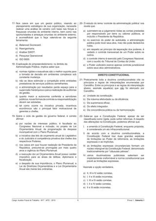 17- Nos casos em que um gestor público, visando ao                    20- O estudo do tema ‘controle da administração pública’ nos
    planejamento estratégico de sua organização, necessite                revela que:
    realizar uma análise de cenário com base nas forças e
    fraquezas oriundas do ambiente interno, bem como nas                 a) submetem-se a julgamento todas as contas prestadas
    oportunidades e ameaças oriundas do ambiente externo,                   por responsáveis por bens ou valores públicos, aí
    é aconselhável que o faça valendo-se da seguinte                        incluído o Presidente da República.
    ferramenta:                                                          b) no exercício do poder de autotutela, a administração
                                                                            pública pode rever seus atos, mas não pode declará-los
    a) Balanced Scorecard.                                                  nulos.
    b) Reengenharia.                                                     c) em respeito ao princípio da separação dos poderes, é
    c) Análise SWOT.                                                        vedado o controle transversal de um Poder sobre os
    d) Pesquisa Operacional.                                                outros.
    e) ISO 9000.                                                         d) o controle interno é exercido pelo Congresso Nacional,
                                                                            com o auxílio do Tribunal de Contas da União.
18- A aplicação do empreendedorismo, no âmbito da                        e) o Poder Judiciário exerce apenas controle jurisdicional
    Administração Pública, implica saber que:                               sobre seus atos administrativos.
    a) normas rígidas e exaustivas são o melhor suporte para
       a tomada de decisão em ambientes complexos sob                                   DIREITO CONSTITUCIONAL
       constante mudança.
    b) não se deve estimular a competição entre entidades             21- Praticamente toda a doutrina constitucionalista cita os
       prestadoras de serviços públicos semelhantes.                      princípios e regras de interpretações enumeradas por
                                                                          Canotilho. Entre os princípios e as regras de interpretação
    c) a administração por resultados perde espaço para a                 abaixo, assinale aquele(a) que não foi elencado por
       supervisão hierárquica e para a realização de auditorias           Canotilho.
       de gestão.
    d) quanto maior a autonomia conferida a servidores                   a) Unidade da constituição.
       públicos, novas formas de controle ou responsabilização           b) Da máxima efetividade ou da eﬁciência.
       devem ser adotadas.                                               c) Da supremacia eﬁcaz.
    e) tal como ocorre na iniciativa privada, incentivos                 d) Do efeito integrador.
       econômicos são o principal fator motivacional de
                                                                         e) Da concordância prática ou da harmonização.
       gerentes e chefes.
19- Sobre o ciclo de gestão do governo federal, é correto             22- Sabe-se que a Constituição Federal, apesar de ser
    aﬁrmar:                                                               classiﬁcada como rígida, pode sofrer reformas. A respeito
                                                                          das alterações na Constituição, podemos aﬁrmar que
    a) por razões de interesse público, é facultada ao
       Congresso Nacional a inclusão, no projeto de Lei                  I.   a emenda à Constituição Federal, enquanto proposta,
       Orçamentária Anual, de programação de despesa                          é considerada um ato infraconstitucional.
       incompatível com o Plano Plurianual.
                                                                         II. de acordo com a doutrina constitucionalista, a
    b) a iniciativa das leis de orçamento anual do Legislativo               Constituição Federal traz duas grandes espécies
       e do Judiciário é competência privativa dos chefes dos                de limitações ao Poder de reformá-la, as limitações
       respectivos Poderes.                                                  expressas e as implícitas.
    c) nos casos em que houver reeleição de Presidente da                III. as limitações expressas circunstanciais formam um
       República, presume-se prorrogada por mais quatro                       núcleo intangível da Constituição Federal, denominado
       anos a vigência do Plano Plurianual.                                   tradicionalmente por “cláusulas pétreas”.
    d) a execução da Lei Orçamentária Anual possui caráter
                                                                         IV. vários doutrinadores publicistas salientam ser
       impositivo para as áreas de defesa, diplomacia e
                                                                             implicitamente irreformável a norma constitucional que
       ﬁscalização.
                                                                             prevê as limitações expressas.
    e) a despeito de sua importância, o Plano Plurianual, a
       Lei de Diretrizes Orçamentárias e a Lei Orçamentária              Assinale a opção verdadeira.
       Anual são meras leis ordinárias.
                                                                         a) II, III e IV estão corretas.
                                                                         b) I, II e III estão incorretas.
                                                                         c) I, III e IV estão corretas.
                                                                         d) I, II e IV estão corretas.
                                                                         e) II e III estão incorretas.




Cargo: Auditor-Fiscal do Trabalho - AFT - MTE - 2010              6                                                 Prova 1 - Gabarito 1
 