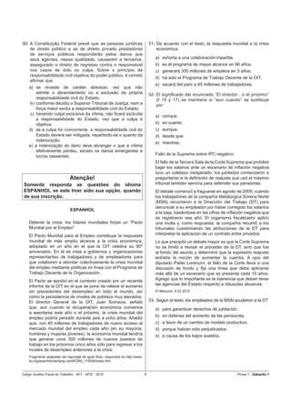 30- A Constituição Federal prevê que as pessoas jurídicas                             31- De acuerdo con el texto, la respuesta mundial a la crisis
    de direito público e as de direito privado prestadoras                                económica:
    de serviços públicos responderão pelos danos que
    seus agentes, nessa qualidade, causarem a terceiros,                                 a) exhorta a una colaboración tripartita.
    assegurado o direito de regresso contra o responsável                                b) es el programa de mayor alcance en 90 años.
    nos casos de dolo ou culpa. Sobre o princípio da                                     c) generará 300 millones de empleos en 5 años.
    responsabilidade civil objetiva do poder público, é correto
                                                                                         d) ha sido el Programa de Trabajo Decente de la OIT.
    aﬁrmar que
                                                                                         e) sacará del paro a 45 millones de trabajadores.
    a) se reveste de caráter absoluto, vez que não
        admite o abrandamento ou a exclusão da própria                                32- El signiﬁcado del enunciado “El director…o el próximo”
        responsabilidade civil do Estado.                                                 (ℓ 15 y 17) se mantiene si “aun cuando” se sustituye
    b) conforme decidiu o Superior Tribunal de Justiça, nem a                             por:
        força maior exclui a responsabilidade civil do Estado.
     c) havendo culpa exclusiva da vítima, não ﬁcará excluída                            a) conque.
        a responsabilidade do Estado, vez que a culpa é
        objetiva.                                                                        b) en cuanto.
    d) se a culpa for concorrente, a responsabilidade civil do                           c) aunque.
        Estado deverá ser mitigada, repartindo-se o quanto da                            d) desde que.
        indenização.
                                                                                         e) mientras.
    e) a indenização do dano deve abranger o que a vítima
        efetivamente perdeu, exceto os danos emergentes e
        lucros cessantes.                                                                Fallo de la Suprema sobre IPC negativo
                                                                                         El fallo de la Tercera Sala de la Corte Suprema que prohibió
                                                                                         bajar los salarios ante un escenario de inﬂación negativa
                                                                                         tuvo un coletazo inesperado: los jubilados comenzaron a
                              Atenção!                                                   preguntarse si la deﬁnición de reajuste que usó el máximo
 Somente responda as questões do idioma                                                  tribunal también serviría para defender sus pensiones.
 ESPANHOL se este tiver sido sua opção, quando                                           El debate comenzó a fraguarse en agosto de 2009, cuando
 de sua inscrição.                                                                       los trabajadores de la compañía Metalúrgica Sorena Norte
                                                                                         (MSN) recurrieron a la Dirección del Trabajo (DT) para
                                                                                         denunciar a su empleador por haber corregido los salarios
                               ESPANHOL
                                                                                         a la baja, basándose en las cifras de inﬂación negativa que
                                                                                         se registraron ese año. El organismo ﬁscalizador aplicó
    Detener la crisis: los líderes mundiales forjan un “Pacto                            una multa y, como respuesta, la compañía recurrió a los
    Mundial por el Empleo”                                                               tribunales cuestionando las atribuciones de la DT para
    El Pacto Mundial para el Empleo constituye la respuesta                              interpretar la aplicación de un contrato entre privados.
    mundial de más amplio alcance a la crisis económica,                                 Lo que precipitó un debate mayor es que la Corte Suprema
    adoptado en un año en el que la OIT celebra su 90º                                   no se limitó a revisar el proceder de la DT, sino que fue
    aniversario. En él se insta a gobiernos y organizaciones                             al fondo del asunto y determinó que la expresión reajuste
    representantes de trabajadores y de empleadores para                                 entraña la noción de aumentar la cuantía. A ojos del
    que colaboren a abordar colectivamente la crisis mundial                             diputado Pablo Lorenzini, el fallo de la Corte lleva a una
    del empleo mediante políticas en línea con el Programa de                            discusión de fondo y ﬁja una línea que debe aplicarse
    Trabajo Decente de la Organización.                                                  más allá de un escenario que se presenta cada 15 años.
    El Pacto se aprobó en el contexto creado por un reciente                             Agregó que lo importante es la injerencia que deben tener
    informe de la OIT en el que se pone de relieve el aumento                            las agencias del Estado respecto a cláusulas abusivas.
    sin precedentes del desempleo en todo el mundo, así                                  El Mercurio, 6.02.2010
    como la persistencia de niveles de pobreza muy elevados.
    El director General de la OIT, Juan Somavia, señaló                               33- Según el texto, los empleados de la MSN acudieron a la DT
    que, aun cuando la recuperación económica comience                                   a) para garantizar derechos de jubilación.
    a asentarse este año o el próximo, la crisis mundial del
    empleo podría persistir durante seis a ocho años. Añadió                             b) en defensa del aumento de las pensiones.
    que, con 45 millones de trabajadores de nuevo acceso al                              c) a favor de un cambio de modelo productivo.
    mercado mundial del empleo cada año (en su mayoría,                                  d) porque habían sido perjudicados.
    hombres y mujeres jóvenes), la economía mundial tendría                              e) a causa de los bajos sueldos.
    que generar unos 300 millones de nuevos puestos de
    trabajo en los próximos cinco años sólo para regresar a los
    niveles de desempleo anteriores a la crisis.
    Fragmento adaptado del reportaje de igual título, disponible en http://www.
    ilo.org/wow/Articles/lang--es/WCMS_115506/index.htm


Cargo: Auditor-Fiscal do Trabalho - AFT - MTE - 2010                              9                                                  Prova 1 - Gabarito 1
 