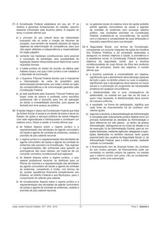 37- A Constituição Federal estabelece em seu art. 50 os                      e) os gestores locais do sistema único de saúde poderão
    direitos e garantias fundamentais do cidadão, assunto                       admitir agentes comunitários de saúde e agentes
    bastante comentado pela doutrina pátria. A respeito do                      de combate às endemias sem processo seletivo
    tema, é correto aﬁrmar que                                                  público, nas condições previstas na Constituição
                                                                                Federal, avaliando-se as circunstâncias, de acordo
    a) o princípio do juiz natural deve ser interpretado                        com a natureza e complexidade de suas atribuições e
       buscando não só evitar a criação de tribunais de                         requisitos especíﬁcos para sua atuação.
       exceção, mas também de respeito absoluto às regras
       objetivas de determinação de competência, para que                 39- A Seguridade Social, nos termos da Constituição,
       não sejam afetadas a independência e imparcialidade                    compreende um conjunto integrado de ações de iniciativa
       do órgão julgador.                                                     dos Poderes Públicos e da sociedade destinadas a
    b) somente nas hipóteses constitucionais será possível                    assegurar os direitos relativos à saúde, à previdência e
       a concessão da extradição, sem possibilidade de                        à assistência social. A Constituição Federal estabelece
       legislação federal infraconstitucional determinar outros               objetivos da seguridade social, que a doutrina
       requisitos formais.                                                    constitucionalista de José Afonso da Silva tem preferido
    c) a tutela jurídica do direito de reunião se efetiva pelo                chamar de princípios. Sobre tais objetivos, é correto
       habeas corpus, vez que o bem jurídico a ser tutelado é                 aﬁrmar que
       a liberdade de locomoção.                                             a) a doutrina subdivide a universalidade em objetiva,
    d) o Supremo Tribunal Federal decidiu que é impossível                      signiﬁcando que o atendimento deve abranger pessoas
       a interceptação de carta de presidiário pela                             de todo o país, no âmbito urbano ou rural, e subjetiva,
       administração penitenciária, por violar o direito ao sigilo              signiﬁcando que a abrangência deve abarcar os riscos
       de correspondência e de comunicação garantido pela                       sociais e a prevenção do surgimento da necessidade
       Constituição Federal.                                                    protetora em qualquer circunstância.
                                                                             b) a distributividade não é uma consequência da
    e) já está paciﬁcado pelo Supremo Tribunal Federal que
                                                                                seletividade, na medida em que não se dá mais a
       locais onde se exerce a proﬁssão como escritório
                                                                                quem mais necessite. A distributividade deve ocorrer
       proﬁssional não é domicílio para ﬁns de aplicação
                                                                                de maneira uniforme.
       do direito à inviolabilidade domiciliar, pois apesar de
       fechado tem livre acesso ao público.                                  c) a equidade, na forma de participação, signiﬁca que
                                                                                cada fonte de ﬁnanciamento há de contribuir com
38- A saúde integra o tópico da Constituição Federal que trata                  valores iguais.
    da Ordem Social. A saúde é um direito de todos e dever do                d) segundo a doutrina, a descentralização da Administração
    Estado. As ações e serviços públicos de saúde integram                      é concebida pelo ordenamento jurídico federal como um
    uma rede regionalizada e hierarquizada e constituem um                      princípio fundamental da atividade da Administração e
    sistema único. Sobre a saúde, é correto aﬁrmar que                          deve efetivar-se em três planos: a) dentro da própria
    a) lei federal disporá sobre o regime jurídico e a                          Administração, distinguindo-se os níveis de direção e os
       regulamentação das atividades de agente comunitário                      de execução; b) da Administração Central, para as uni-
       de saúde e agente de combate às endemias, vedada a                       dades federadas, mediante agências, delegacias e repar-
       previsão de piso salarial nacional.                                      tições distribuídas no território nacional, tanto quanto
                                                                                possível perto dos usuários da Seguridade Social; c) da
    b) o regime jurídico e a regulamentação das atividades de                   Administração Federal, para a órbita privada, mediante
       agente comunitário de saúde e agente de combate às                       contrato ou concessão.
       endemias são previstos na Constituição. Tais regimes
                                                                             e) o ﬁnanciamento vem de diversas fontes. Ao contrário
       e regulamentações são suﬁcientes para garantir as
                                                                                do que muitos pensam, tal ﬁnanciamento pode ser
       prerrogativas das duas classes, por tratar-se de um
                                                                                concebido no sentido próprio da palavra, na medida
       comando normativo constitucional auto-aplicável.
                                                                                que o retorno ocorre com juros, não se constituindo,
    c) lei federal disporá sobre o regime jurídico, o piso                      portanto, como uma subvenção.
       salarial proﬁssional nacional, as diretrizes para os
       Planos de Carreira e a regulamentação das atividades
       de agente comunitário de saúde e agente de combate
       às endemias, competindo à União, nos termos da
       lei, prestar assistência ﬁnanceira complementar aos
       Estados, ao Distrito Federal e aos Municípios, para o
       cumprimento do referido piso salarial.
    d) lei complementar disporá sobre o regime jurídico e a
       regulamentação das atividades de agente comunitário
       de saúde e agente de combate às endemias, vedada a
       previsão de piso salarial nacional.




Cargo: Auditor-Fiscal do Trabalho - AFT - MTE - 2010                 12                                                Prova 1 - Gabarito 2
 