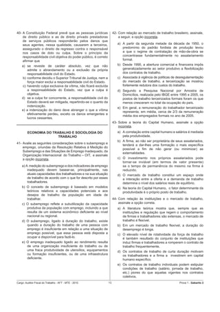 40- A Constituição Federal prevê que as pessoas jurídicas              42- Com relação ao mercado de trabalho brasileiro, assinale,
    de direito público e as de direito privado prestadoras                 a seguir, a opção incorreta.
    de serviços públicos responderão pelos danos que
    seus agentes, nessa qualidade, causarem a terceiros,                  a) A partir da segunda metade da década de 1950, o
    assegurado o direito de regresso contra o responsável                    predomínio do padrão fordista de produção levou
    nos casos de dolo ou culpa. Sobre o princípio da                         a que o regime de contratação de mão-de-obra se
    responsabilidade civil objetiva do poder público, é correto              concentrasse fundamentalmente no assalariamento
    aﬁrmar que                                                               formal.
    a) se reveste de caráter absoluto, vez que não                        b) Desde 1990, a abertura comercial e ﬁnanceira impôs
        admite o abrandamento ou a exclusão da própria                       generalizadamente ao setor produtivo a ﬂexibilização
        responsabilidade civil do Estado.                                    dos contratos de trabalho.
    b) conforme decidiu o Superior Tribunal de Justiça, nem a             c) Associada à vigência de políticas de desregulamentação
        força maior exclui a responsabilidade civil do Estado.               do mercado de trabalho, a terceirização se mostrou
     c) havendo culpa exclusiva da vítima, não ﬁcará excluída                fortemente redutora dos custos do trabalho.
        a responsabilidade do Estado, vez que a culpa é                   d) Segundo a Pesquisa Nacional por Amostra de
        objetiva.                                                            Domicílios, realizada pelo IBGE entre 1995 e 2005, os
    d) se a culpa for concorrente, a responsabilidade civil do               postos de trabalho terceirizados formais foram os que
        Estado deverá ser mitigada, repartindo-se o quanto da                menos cresceram no total da ocupação do país.
        indenização.
                                                                          e) Em geral, a remuneração do trabalhador terceirizado
    e) a indenização do dano deve abranger o que a vítima
                                                                             representa, em média, cerca de 2/3 da remuneração
        efetivamente perdeu, exceto os danos emergentes e
                                                                             média dos empregados formais no ano de 2005.
        lucros cessantes.
                                                                       43- Sobre a teoria do Capital Humano, assinale a opção
                                                                           incorreta.
        ECONOMIA DO TRABALHO E SOCIOLOGIA DO                              a) A correlação entre capital humano e salários é mediada
                       TRABALHO                                              pela produtividade.
                                                                          b) A ﬁrma, ao não ser proprietária de seus assalariados,
41- Avalie as seguintes considerações sobre o subemprego e
                                                                             tenderá a dar-lhes uma formação o mais especíﬁca
    emprego, oriundas da Resolução Relativa à Medição do
                                                                             possível a ﬁm de não gerar (ou minimizar) as
    Subemprego e das Situações de Emprego Inadequado, da
                                                                             externalidades.
    Organização Internacional do Trabalho – OIT, e assinale
    a opção incorreta.                                                    c) O investimento nos próprios assalariados pode
                                                                             tornar-se inviável (em termos de valor presente)
    a) A medição do subemprego e dos indicadores de emprego                  se o tempo de permanência do mesmo na ﬁrma é
        inadequado devem basear-se, principalmente, nas                      reduzido.
        atuais capacidades dos trabalhadores e na sua situação            d) O mercado de trabalho constitui um espaço onde
        de trabalho de acordo com o que for descrito por esses               a interação entre a oferta e a demanda de trabalho
        trabalhadores.                                                       determina o nível dos salários reais de equilíbrio.
    b) O conceito de subemprego é baseado em modelos                      e) Na teoria do Capital Humano, o fator determinante da
       teóricos relativos a capacidades potenciais e aos                     produtividade é o próprio posto de trabalho.
       desejos de trabalho da população em idade de
       trabalhar.                                                      44- Com relação às instituições e o mercado de trabalho,
    c) O subemprego reﬂete a subutilização da capacidade                   assinale a opção correta.
       produtiva da população com emprego, incluindo a que                a) A literatura teórica mostra que, sempre que as
       resulta de um sistema econômico deﬁciente ao nível                    instituições e regulação que regem o comportamento
       nacional ou regional.                                                 de ﬁrmas e trabalhadores são extensas, o mercado de
    d) O subemprego, ligado à duração do trabalho, existe                    trabalho é ﬂexível.
       quando a duração do trabalho de uma pessoa com                     b) Em um mercado de trabalho ﬂexível, a duração do
       emprego é insuﬁciente em relação a uma situação de                    desemprego é longa.
       emprego possível, que essa pessoa está disposta a                  c) O elevado nível de rotatividade da força de trabalho
       ocupar e disponível para fazê-lo.                                     é também resultado do conjunto de instituições que
    e) O emprego inadequado ligado ao rendimento resulta                     induz ﬁrmas e trabalhadores a romperem o contrato de
       de uma organização insuﬁciente do trabalho ou de                      trabalho frequentemente.
       uma fraca produtividade de utensílios, equipamentos                d) Os contratos de trabalho de curta duração motivam
       ou formação insuﬁcientes, ou de uma infraestrutura                    os trabalhadores e a ﬁrma a investirem em capital
       deﬁciente.                                                            humano especíﬁco.
                                                                          e) Os contratos de trabalho individuais podem estipular
                                                                             condições de trabalho (salário, jornada de trabalho,
                                                                             etc.) piores do que aquelas vigentes nos contratos
                                                                             coletivos.
Cargo: Auditor-Fiscal do Trabalho - AFT - MTE - 2010              13                                               Prova 1 - Gabarito 2
 