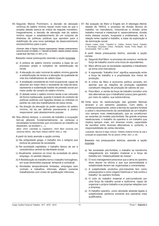 45- Segundo Marcio Pochmann, a decisão de elevação                                              47- Na acepção de Marx e Engels em A Ideologia Alemã,
    contínua do salário mínimo requer muito mais do que o                                           datada de 1845-6, o processo de divisão técnica do
    simples debate acerca do índice de reajuste monetário.                                          trabalho na manufatura, incluindo-se a divisão entre
    Inegavelmente, a decisão de elevação real do salário                                            trabalho manual e intelectual é, essencialmente, divisão
    mínimo requer o estabelecimento de um conjunto de                                               entre classes sociais, burguesia e proletariado, isto é,
    diretrizes de políticas públicas que apontam para a                                             relação entre capital e trabalho, a base da exploração e
    redeﬁnição de uma nova estratégia de desenvolvimento                                            da dominação social.
    socioeconômico para o país.                                                                    (Rubini Liedke, Elida, “Trabalho”.In: Cattani, Antonio David, Trabalho
                                                                                                   e Tecnologia, Dicionário Crítico, Petrópolis: Vozes; Porto Alegre: Ed.
    (Pochman, Mario & Fagnani, Eduardo (organizadores). Debates contemporâneos:                    Universidade, 1997, p. 268).
    economia social e do trabalho, n.1. Mercado de trabalho, relações sindicais, pobreza
    e ajuste ﬁscal, São Paulo: LTr, 2007, p. 41).                                                  A partir desse pressuposto teórico, assinale a opção
                                                                                                   correta.
    Baseado nesse pressuposto assinale a opção incorreta.
                                                                                                   a) Segundo Karl Marx, no processo de compra e venda de
    a) A política de salário mínimo constitui a base de um                                             força de trabalho ocorre uma troca de equivalentes.
       processo amplo e complexo de redistribuição de                                              b) Marx aﬁrma que na sociedade capitalista o trabalhador
       renda.                                                                                         se torna uma mercadoria.
    b) A elevação do valor nominal do salário mínimo garante                                       c) A expressão “trabalho livre” signiﬁca separação entre
       a redistribuição de renda e a elevação da qualidade de                                         a força de trabalho e a propriedade dos meios de
       vida dos trabalhadores de salário base.                                                        produção.
    c) A ampliação consistente do nível ocupacional, capaz de                                      d) A crítica de Marx à economia política consistiu em
       absorver em maior ritmo o excedente de mão-de-obra,                                            apontar que as relações de produção capitalista
       representa a sustentação basilar da pressão social por                                         constituem relações de produção de valores de uso.
       maior poder de compra do salário mínimo.                                                    e) Para Marx, a venda da força de trabalho constitui uma
    d) O debate sobre o salário mínimo tende a ser colocado                                           das alternativas que o trabalhador possui para garantir,
       de forma inadequada, quando é isolado do contexto de                                           por meio do salário, sua sobrevivência.
       políticas públicas com ligações diretas ou indiretas no
       padrão de vida dos trabalhadores de baixa renda.                                         48- Vinte anos de reestruturação das grandes fábricas
                                                                                                    levaram a um estranho paradoxo. Com efeito, é
    e) Na direção da elevação do poder aquisitivo do salário
                                                                                                    contemporaneamente, sobre a derrota do operário fordista
       mínimo, há de ser deﬁnida previamente a diretriz
                                                                                                    e sobre o reconhecimento da centralidade de um trabalho
       responsável pelo abastecimento popular.
                                                                                                    vivo sempre mais intelectualizado, que se constituíram
46- Nos últimos tempos, o conceito de trabalho e ocupação                                           as variantes do modelo pós-fordista. Na grande empresa
    tem-se alterado fundamentalmente; as certezas e                                                 reestruturada, o trabalho do operário é um trabalho que
    obviedades fundamentais que vinculamos ao trabalho se                                           implica sempre mais, em diversos níveis, capacidade
    dissolvem, se erodem (....).                                                                    de escolher entre diversas alternativas e, portanto, a
    (Beck, Ulrich. Liberdade ou Capitalismo, Ulrich Beck conversa com                               responsabilidade de certas decisões.
    Johannes Willms, São Paulo: Editora UNESP, 2003, p. 159).                                      (Lazzarato, Mauricio & Negri, Antonio. Trabalho imaterial formas de vida e
                                                                                                   produção de subjetividade, Rio de Janeiro: DP&A, 2001, p. 25).
    A partir do texto assinale a opção correta.
    a) Na antiguidade grega, o trabalho era o estigma que                                          Baseado nos pressupostos teóricos, assinale a opção
       excluía as pessoas da sociedade.                                                            incorreta.
    b) Na sociedade capitalista, o trabalho deixou de ser a
       característica central da identidade social.                                                a) Na sociedade pós-fordista, o trabalho se transforma
    c) Atualmente, estamos no início da sociedade do pleno                                            integralmente em trabalho imaterial e a força de
        emprego, no sentido clássico.                                                                 trabalho em “intelectualidade de massa”.
    d) A ﬂexibilização do trabalho torna o trabalho homogêneo,                                     b) O novo management prescreve que a alma do operário
        em suas dimensões espacial, temporal e contratual.                                            deve descer na oﬁcina e que sua personalidade e
    e) Atividades temporalmente limitadas, empregos sem                                               subjetividade devem ser organizadas e comandadas.
       contrato e trabalhos informais afetam somente                                               c) A subjetividade produtiva pós-industrial tem como
       trabalhadores com níveis de qualiﬁcação inferiores.                                            pressupostos e como origens históricas a “luta contra o
                                                                                                      trabalho” do operário fordista.
                                                                                                   d) O ciclo do trabalho imaterial é pré-constituído por
                                                                                                      uma força de trabalho social e autônoma, capaz de
                                                                                                      organizar o próprio trabalho e as próprias relações com
                                                                                                      a empresa.
                                                                                                   e) O trabalho operário, como atividade abstrata ligada à
                                                                                                      subjetividade, pertence somente aos operários mais
                                                                                                      qualiﬁcados.


Cargo: Auditor-Fiscal do Trabalho - AFT - MTE - 2010                                       14                                                           Prova 1 - Gabarito 2
 