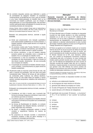 49- Ao contrário daqueles autores que defendem a perda
    da centralidade da categoria “trabalho” na sociedade
                                                                                                                     Atenção!
    contemporânea, as tendências em curso, quer em direção                              Somente responda as questões do idioma
    a uma maior intelectualização do trabalho fabril ou ao                              ESPANHOL se este tiver sido sua opção, quando
    incremento do trabalho qualiﬁcado, quer em direção à                                de sua inscrição.
    desqualiﬁcação ou à sua subproletarização, não permitem
    concluir pela perda desta centralidade no universo de uma
                                                                                                                      ESPANHOL
    sociedade produtora de mercadorias.
    (Antunes, Ricardo. Adeus ao trabalho? Ensaio sobre as metamorfoses e
    a centralidade do mundo do trabalho, São Paulo: Cortez; Campinas, SP:                  Detener la crisis: los líderes mundiales forjan un “Pacto
    Editora da Universidade Estadual de Campinas, 1995, p. 75).                            Mundial por el Empleo”
                                                                                           El Pacto Mundial para el Empleo constituye la respuesta
    Baseado nos pressupostos teóricos, assinale a opção                                    mundial de más amplio alcance a la crisis económica,
    incorreta.                                                                             adoptado en un año en el que la OIT celebra su 90º
                                                                                           aniversario. En él se insta a gobiernos y organizaciones
    a) Ainda que presenciando uma redução quantitativa                                     representantes de trabajadores y de empleadores para
       (com repercussões qualitativas) no mundo produtivo, o                               que colaboren a abordar colectivamente la crisis mundial
       trabalho abstrato cumpre papel decisivo na criação de                               del empleo mediante políticas en línea con el Programa de
       valores de troca.                                                                   Trabajo Decente de la Organización.
    b) Os produtos criados pela Toyota, Benetton ou Volvo,
                                                                                           El Pacto se aprobó en el contexto creado por un reciente
       por exemplo, constituem mercadorias, que resultam da
                                                                                           informe de la OIT en el que se pone de relieve el aumento
       interação entre capital variável e capital constante.
                                                                                           sin precedentes del desempleo en todo el mundo, así
    c) Em termos marxianos, a crise do trabalho abstrato
                                                                                           como la persistencia de niveles de pobreza muy elevados.
       somente poderá ser entendida como a redução do
                                                                                           El director General de la OIT, Juan Somavia, señaló
       trabalho vivo e a ampliação do trabalho morto.
                                                                                           que, aun cuando la recuperación económica comience
    d) Considerando a crise da sociedade do trabalho, as                                   a asentarse este año o el próximo, la crisis mundial del
       condições de vida emancipada e digna do homem já                                    empleo podría persistir durante seis a ocho años. Añadió
       não devem resultar, diretamente, de uma reviravolta                                 que, con 45 millones de trabajadores de nuevo acceso al
       nas condições de trabalho.                                                          mercado mundial del empleo cada año (en su mayoría,
    e) A superação da sociedade do trabalho abstrato requer,                               hombres y mujeres jóvenes), la economía mundial tendría
       como condição, o reconhecimento do papel central do                                 que generar unos 300 millones de nuevos puestos de
       trabalho assalariado.                                                               trabajo en los próximos cinco años sólo para regresar a los
50- Atualmente estão se impondo outras formas de vida, não                                 niveles de desempleo anteriores a la crisis.
    para o conjunto da população, mas sim para uma parte                                   Fragmento adaptado del reportaje de igual título, disponible en http://www.
    considerável dela. Trata-se de formas de vida similares                                ilo.org/wow/Articles/lang--es/WCMS_115506/index.htm
    às conhecidas pelas mulheres nos últimos decênios.
                                                                                        51- De acuerdo con el texto, la respuesta mundial a la crisis
    Essas formas de vida estão feitas de trabalho a tempo
                                                                                            económica:
    parcial, contratos temporários, trabalhos não retribuídos e
    voluntários.                                                                           a) exhorta a una colaboración tripartita.
    (Beck, Ulrich. Un nuevo mundo feliz. La precariedad del trabajo en la era de           b) es el programa de mayor alcance en 90 años.
    la globalización. Barcelona: Ediciones Paidós Ibérica, S. A., 2000, p. 102).
                                                                                           c) generará 300 millones de empleos en 5 años.
    Embasado nos pressupostos teóricos do texto, assinale a                                d) ha sido el Programa de Trabajo Decente de la OIT.
    opção correta.                                                                         e) sacará del paro a 45 millones de trabajadores.

    a) Constata-se, em todo o mundo, que o aumento das                                  52- El signiﬁcado del enunciado “El director…o el próximo”
       formas de emprego inseguras e precárias é maior entre                                (ℓ 15 y 17) se mantiene si “aun cuando” se sustituye
       as mulheres que entre os homens.                                                     por:
    b) O contexto cultural e a importância do trabalho informal
       na Europa e na América do Sul podem ser considerados                                a) conque.
       semelhantes.                                                                        b) en cuanto.
    c) As formas de ﬂexibilização do trabalho, no contexto                                 c) aunque.
       da desregulação das relações laborais, aumentam o
                                                                                           d) desde que.
       poder negociador dos sindicatos.
                                                                                           e) mientras.
    d) No Brasil, o trabalho assalariado estável e formal
       constitui a experiência histórica da maioria da
       população.
    e) Na conjuntura do mercado mundial, o crescimento
       econômico atualiza a ideia do pleno emprego e a
       consigna em empregos permanentes.
Cargo: Auditor-Fiscal do Trabalho - AFT - MTE - 2010                               15                                                            Prova 1 - Gabarito 2
 