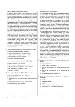Fallo de la Suprema sobre IPC negativo                                 Todos los caminos llevan a Suecia
    El fallo de la Tercera Sala de la Corte Suprema que prohibió           En el sistema de seguridad social español, los trabajadores
    bajar los salarios ante un escenario de inﬂación negativa              en activo son los que pagan las pensiones de los jubilados
    tuvo un coletazo inesperado: los jubilados comenzaron a                y, aunque ese modelo desafía a la demografía, apenas
    preguntarse si la deﬁnición de reajuste que usó el máximo              ha sido modiﬁcado. Existe cierto consenso en Europa
    tribunal también serviría para defender sus pensiones.                 sobre las soluciones más apropiadas. Buena parte de
                                                                           los analistas descartan la instauración de un modelo
    El debate comenzó a fraguarse en agosto de 2009, cuando
                                                                           totalmente privado, pero aceptan reforzar el componente
    los trabajadores de la compañía Metalúrgica Sorena Norte
                                                                           de capitalización del sistema, que puede ser privado o
    (MSN) recurrieron a la Dirección del Trabajo (DT) para
                                                                           público, algo que se ha hecho en países con sistemas de
    denunciar a su empleador por haber corregido los salarios
                                                                           bienestar tan acreditados como el sueco. El país nórdico
    a la baja, basándose en las cifras de inﬂación negativa que
                                                                           introdujo entre 1994 y 1998 una reforma profunda en su
    se registraron ese año. El organismo ﬁscalizador aplicó
                                                                           modelo de seguridad social, en el que las pensiones están
    una multa y, como respuesta, la compañía recurrió a los
                                                                           correlacionadas con las contribuciones, la redistribución
    tribunales cuestionando las atribuciones de la DT para
                                                                           es pequeña y el sistema se estabiliza, algo fundamental.
    interpretar la aplicación de un contrato entre privados.
                                                                           Las proyecciones de la Comisión Europea (CE) indican
    Lo que precipitó un debate mayor es que la Corte Suprema               que en 2050 España prácticamente habrá duplicado el
    no se limitó a revisar el proceder de la DT, sino que fue              coste que suponen las pensiones para el PIB, pasando
    al fondo del asunto y determinó que la expresión reajuste              del 8,6% en 2004 hasta el 15,7% a mediados de siglo. Un
    entraña la noción de aumentar la cuantía. A ojos del                   incremento insostenible, salvo que el PIB español se doble
    diputado Pablo Lorenzini, el fallo de la Corte lleva a una             en el mismo periodo, para lo que haría falta un crecimiento
    discusión de fondo y ﬁja una línea que debe aplicarse                  anual algo por debajo del 2% durante cuatro décadas. Los
    más allá de un escenario que se presenta cada 15 años.                 especialistas consultados coinciden en la necesidad de
    Agregó que lo importante es la injerencia que deben tener              una reforma urgente y, en general, están a favor de las
    las agencias del Estado respecto a cláusulas abusivas.                 propuestas del Gobierno (retrasar la jubilación hasta los
    El Mercurio, 6.02.2010                                                 67 años y aumentar la base de cotización), e incluso de
                                                                           que se compute, como ocurre en Francia, prácticamente
53- Según el texto, los empleados de la MSN acudieron a la DT              toda la vida laboral de los trabajadores. Ésa es la esencia
                                                                           del modelo sueco, donde los trabajadores tienen cuentas
    a) para garantizar derechos de jubilación.                             propias que registran sus aportaciones a lo largo del
    b) en defensa del aumento de las pensiones.                            tiempo para, posteriormente, hacer las devoluciones. Allí,
    c) a favor de un cambio de modelo productivo.                          además, el trabajador puede administrar parte del importe
                                                                           eligiendo fondos de capitalización privados o públicos.
    d) porque habían sido perjudicados.
                                                                           Texto adaptado de El mundo, 07.02.2010
    e) a causa de los bajos sueldos.
                                                                        56- De acuerdo con el texto, el sistema de seguridad social
54- De acuerdo con el texto, el fallo de la Corte Suprema:                  español:
    a) podría favorecer a los retirados.                                   a) se parece al sueco.
    b) es positivo para algunos pensionados.                               b) casi no ha sido transformado.
    c) frena la intromisión estatal en asuntos laborales.                  c) duplicará los beneﬁcios de los pensionados hasta
    d) es el primero de su tipo en 15 años.                                   2050.
    e) absolvió a la MSN.                                                  d) reducirá las contribuciones de los trabajadores en
                                                                              activo.
55- En el texto se dice que la MSN recibió una multa:
                                                                           e) va a aumentar su base de cotización.
    a) de la Tercera Sala de la Corte Suprema.
                                                                        57- En el texto se favorece la adopción de un sistema de
    b) pero no la pagó.
                                                                            pensiones:
    c) y preguntó a los tribunales sobre las atribuciones de la
       DT.                                                                 a) privado.
    d) por corregir salarios con base en la deﬂación.                      b) totalmente estatal.
    e) por la injerencia de un diputado.                                   c) mixto.
                                                                           d) con contribuciones de los jubilados.
                                                                           e) desvinculado del comportamiento del PIB.




Cargo: Auditor-Fiscal do Trabalho - AFT - MTE - 2010               16                                                Prova 1 - Gabarito 2
 