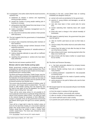 52- In paragraph 2, the author claims that the recent economic            54- According to the text, current British laws on working
    recession has                                                             timetables are designed mainly for
    a) awakened an interest in science and engineering                       a) women who work as secretaries for the government.
       among younger workers.
                                                                             b) parents of young children and teenagers, as well as
    b) caused the number of young people seeking jobs in                        care workers.
       business to increase.
                                                                             c) men who have been in their current jobs for some
    c) extinguished what little interest ﬁrms had shown in how                  time.
       to manage an older staff.
                                                                             d) women extending their maternity leave with unpaid
    d) made a mountain of business management out of a                          work.
       managerial molehill.
                                                                             e) those who want a change in the cultural mentality of
    e) led many ﬁrms to dismiss older workers in their periodic                 businesses.
       staff reductions.
                                                                          55- With regard to paternity leave, the government has given
53- The text suggests that the governments of industrialized                  men the right to
    countries are
                                                                             a) take six months’ paid leave as soon as their baby is
    a) trying to stop companies dismissing older members of                     born.
       their workforce.
                                                                             b) care for a baby if the mother returns to work within three
    b) refusing to employ younger workers because of their                      months.
       expensive pensions.
                                                                             c) receive their full salary to look after the baby for three
    c) cutting the retirement pensions of valuable workers on                   out of the ﬁrst six months.
       the basis of age.
                                                                             d) take a three-month break receiving payment when the
    d) making desperate attempts to cope with an inefﬁcient                     baby is six months old.
       labour market.
                                                                             e) stay at home with the baby’s mother on unpaid leave
    e) regretting their generosity to workers who have taken                    for six months.
       early retirement.

    Read the text and answer questions 54-57.                             56- The Work and Pensions Secretary
    Minister calls for wider ﬂexible working rights                          a) a has been personally attacked by company bosses
    British government ministers are considering giving all                     who dislike her plans.
    employees the right to ask for ﬂexible working hours “from               b) believes ﬂexible working hours are a drawback for
    the beginning” of a new job as part of plans to encourage a                 many workers.
    fundamental shift in working habits.                                     c) is seeking employers’ cooperation for new proposals
    The Work and Pensions Secretary, Yvette Cooper, says her                    on working hours.
    ofﬁce is working with employers and organisations such as                d) shows scant regard for the needs of parents wanting
    the federation of small businesses to draw up new ways of                   ﬂexible timetables.
    supporting men as well as women and non-parents as well
                                                                             e) wants pensions to be paid to fathers who care for their
    as parents working more ﬂexible hours.
                                                                                neonate infants.
    The current rules are limited to parents of children under 16
    and carers, and Cooper wants to extend them. “You want
    people to offer ﬂexible working from the beginning and                57- Ms Cooper hopes her new proposals will give more ﬂexible
    we need to look again at how the legislation can support                  working hours
    different ways of doing that,” she said.
                                                                              a) from the outset, to workers of both genders.
    “There will be some areas where it’s not possible to ﬁt
    round particular school hours or particular things where the              b) to fathers of babies, concurrently with mothers.
    nature of the business makes it hard – but what you need                  c) after six months, to those established in their jobs.
    is the cultural change for everybody to think differently.”               d) to senior staff who want to start a family.
    Cooper’s proposals come as the government announced
                                                                              e) to parents and youth workers up to the age of sixteen.
    that fathers will be given the right to six months’ paternity
    leave.
    There will be a legal right to take the mother’s place at
    home for the last three months of a nine-month maternity
    break; they would receive £123 a week in statutory pay.
    Fathers would then be entitled to take a further three
    months’ unpaid leave. The move was criticised by some
    business leaders.
    (From: The Guardian, Friday 29 January 2010 -slightly adapted)


Cargo: Auditor-Fiscal do Trabalho - AFT - MTE - 2010                 18                                                   Prova 1 - Gabarito 2
 