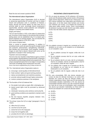 Read the text and answer questions 58-60.                                             RACIOCÍNIO LÓGICO-QUANTITATIVO

    The International Labour Organization                                     61- Em um grupo de pessoas, há 20 mulheres e 30 homens,
                                                                                  sendo que 20 pessoas estão usando óculos e 36 pessoas
    The International Labour Organization (ILO) is devoted                        estão usando calça jeans. Sabe-se que, nesse grupo, i) há
    to advancing opportunities for women and men to obtain                        20% menos mulheres com calça jeans que homens com
    decent and productive work in conditions of freedom,                          calça jeans, ii) há três vezes mais homens com óculos
    equity, security and human dignity. Its main aims are to                      que mulheres com óculos, e iii) metade dos homens de
    promote rights at work, encourage decent employment                           calça jeans estão usando óculos. Qual a porcentagem
    opportunities, enhance social protection and strengthen                       de pessoas no grupo que são homens que estão usando
    dialogue in handling work-related issues.                                     óculos mas não estão usando calça jeans?
    Origins and history
                                                                                 a) 5%.
    The ILO was founded in 1919, in the wake of a destructive
                                                                                 b)10%.
    war, to pursue a vision based on the premise that universal,
    lasting peace can be established only if it is based upon                    c)12%.
    decent treatment of working people. The ILO became the                       d)20%.
    ﬁrst specialized agency of the UN in 1946.                                   e)18%.
    ILO’s vision of decent work
    Work is central to people’s well-being. In addition to
    providing income, work can pave the way for broader social                62- Um poliedro convexo é regular se e somente se for: um
    and economic advancement, strengthening individuals,                          tetraedro ou um cubo ou um octaedro ou um dodecaedro
    their families and communities. Such progress, however,                       ou um icosaedro. Logo:
    hinges on work that is decent. Decent work sums up the
    aspirations of people in their working lives.                                a) Se um poliedro convexo for regular, então ele é um
    Tripartism and social dialogue                                                  cubo.
    The ILO is the only ‘tripartite’ United Nations agency in that it            b) Se um poliedro convexo não for um cubo, então ele
    brings together representatives of governments, employers                       não é regular.
    and workers to jointly shape policies and programmes. This                   c) Se um poliedro não for um cubo, não for um tetraedro,
    unique arrangement gives the ILO an edge in incorporating                       não for um octaedro, não for um dodecaedro e não for
    ‘real world’ knowledge about employment and work.                               um icosaedro, então ele não é regular.
    Source: http://www.ilo.org/global/About_the_ILO/lang--en/index.htm           d) Um poliedro não é regular se e somente se não for:
                                                                                    um tetraedro ou um cubo ou um octaedro ou um
58- The International Labour Organization seeks to                                  dodecaedro ou um icosaedro.
    a) encourage social equality at international level.                         e) Se um poliedro não for regular, então ele não é um
    b) foster workers’ rights and good working practices.                           cubo.
    c) stamp out protectionism and restrictive practices.                     63- Em uma universidade, 56% dos alunos estudam em
    d) promote national wealth through higher productivity.                       cursos da área de ciências humanas e os outros 44%
    e) overturn protective practices in the workplace.                            estudam em cursos da área de ciências exatas, que
                                                                                  incluem matemática e física. Dado que 5% dos alunos da
59- The founders of the ILO believed that                                         universidade estudam matemática e 6% dos alunos da
                                                                                  universidade estudam física e que não é possível estudar
    a) the people must wake up again after a damaging war.                        em mais de um curso na universidade, qual a proporção
    b) decent social rights must be promoted by advanced                          dos alunos que estudam matemática ou física entre os
       countries.                                                                 alunos que estudam em cursos de ciências exatas?
    c) individuals’ mercenary aims reinforce community life.                     a) 20,00%.
    d) good working conditions are essential to maintain world                   b) 21,67%.
       peace.
                                                                                 c) 25,00%.
    e) the ILO favours tripartite progress between men,
                                                                                 d) 11,00%.
       women and the UN.
                                                                                 e) 33,33%.
60- The phrase “gives the ILO an edge” [paragraph 4 line 4]
    means
    a) offers the ILO a shove.
    b) cuts the ILO to the quick.
    c) sends the ILO to the rearguard.
    d) lumps the ILO together with.
    e) provides the ILO with an advantage.

Cargo: Auditor-Fiscal do Trabalho - AFT - MTE - 2010                     19                                                Prova 1 - Gabarito 2
 