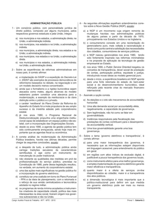 ADMINISTRAÇÃO PÚBLICA                           4 - As seguintes aﬁrmações espelham entendimentos corre-
                                                                          tos sobre a Nova Gestão Pública (NGP), exceto:
1 - Um consórcio público, com personalidade jurídica de
    direito público, composto por alguns municípios, pelos               a) a NGP é um movimento cuja origem remonta às
    respectivos governos estaduais e pela União, integra:                   mudanças havidas nas administrações públicas
                                                                            de alguns países a partir da década de 1970,
    a) nos municípios e nos estados, a administração direta; na             principalmente nos Estados Unidos e na Inglaterra.
       União, a administração indireta.
                                                                         b) o consumerismo consiste em uma reorientação do
    b) nos municípios, nos estados e na União, a administração
                                                                            gerencialismo puro, mais voltada à racionalização e
       indireta.
                                                                            tendo como ponto central a satisfação das necessidades
    c) nos municípios, a administração direta; nos estados e na             dos cidadãos, consumidores de serviços públicos.
       União, a administração indireta.
                                                                         c) a NGP nasceu gerencialista nos anos 1980, tendo
    d) nos municípios, nos estados e na União, a administração
                                                                            sido fortemente inspirada nas reformas minimalistas
       direta.
                                                                            e na proposta de aplicação da tecnologia de gestão
    e) nos municípios e nos estados, a administração indireta;              empresarial ao Estado.
       na União, a administração direta.
                                                                         d) nos anos 1990, o Public Service Oriented resgatou os
2 - Sobre as experiências de reformas administrativas em                    conceitos de transparência, dever social de prestação
    nosso país, é correto aﬁrmar:                                           de contas, participação política, equidade e justiça,
                                                                            introduzindo novas ideias ao modelo gerencial puro.
    a) a implantação do DASP e a expedição do Decreto-Lei
       n. 200/67 são exemplos de processos democráticos de               e) desde o início, a experiência brasileira em NGP aponta
       reformismo baseados no debate, na negociação e em                    para uma forte retomada do estado do bem-estar
       um modelo decisório menos concentrador.                              social e do desenvolvimentismo burocrático, ideal
                                                                            reforçado pela recente crise do mercado ﬁnanceiro
    b) ainda que o formalismo e a rigidez burocrática sejam
                                                                            internacional.
       atacados como males, alguns alicerces do modelo
       weberiano podem constituir uma alavanca para a                 5 - Assinale a opção correta.
       modernização, a exemplo da meritocracia e da clara
       distinção entre o público e o privado.                            a) As eleições e o voto são mecanismos de accountability
    c) o caráter ‘neoliberal’ do Plano Diretor da Reforma do                horizontal.
       Aparelho do Estado foi a mola propulsora de seu amplo             b) Uma alta demanda social por accountability afeta,
       sucesso e da irrestrita adesão pelo corporativismo                   negativamente, a capacidade de governança.
       estatal.                                                          c) Sem legitimidade, não há como se falar em
    d) já nos anos 1980, o Programa Nacional de                             governabilidade.
       Desburocratização propunha uma engenharia institu-                d) Instâncias responsáveis pela ﬁscalização das
       cional capaz de estabelecer um espaço público não-es-                prestações de contas contribuem para o desempenho
       tatal, com a incorporação das Organizações Sociais.                  da accountability vertical.
    e) desde os anos 1990, a agenda da gestão pública tem
                                                                         e) Uma boa governabilidade garante uma boa
       sido continuamente enriquecida, sendo hoje mais im-
                                                                            governança.
       portante que as agendas ﬁscal ou econômica.
3 - A correta análise da modernização da Administração                6 - Sobre o tema ‘governo eletrônico e transparência’, é
    Pública brasileira, havida nas últimas décadas, permite               correto aﬁrmar:
    chegar às seguintes conclusões, exceto:                              a) para uma maior transparência dos governos, é
                                                                            necessário que as informações estejam disponíveis
    a) a despeito de tudo, a administração pública ainda                    em linguagem acessível, para entendimento do público
       carrega tradições seculares de características                       em geral.
       semifeudais e age como um instrumento de
       manutenção do poder tradicional.                                  b) em regiões com altos índices de exclusão digital, é
                                                                            justiﬁcável a pouca transparência dos governos locais.
    b) não obstante as qualidades das medidas em prol da
       proﬁssionalização do serviço público, previstas na                c) como instrumento efetivo para uma melhor governança,
       Constituição de 1988, parte dessa legislação resultou,               a simples implementação do governo eletrônico garante
       na verdade, em aumento do corporativismo estatal.                    maior eﬁciência e transparência.
    c) uma das ações mais signiﬁcativas na gestão pública foi            d) quanto maior é a oferta de serviços on-line
       a incorporação do governo eletrônico.                                disponibilizados ao cidadão, maior é a transparência
    d) constituiu-se uma coalizão em torno do Plano Purianual               dos atos públicos.
       - PPA e da ideia de planejamento, com a retomada e                e) a dimensão tecnológica é mais importante que a
       o reforço de sua versão centralizadora e tecnocrática                político-institucional para deﬁnir em que medida
       adotada no regime militar.                                           um governo eletrônico pode ser mais ou menos
    e) os programas de renda mínima acoplados a instrumen-                  transparente.
       tos criadores de capacidade cidadã, política das mais
       interessantes na área social, tiveram origem nos gover-
       nos subnacionais e não na União.
Cargo: Auditor-Fiscal do Trabalho - AFT - MTE - 2010              2                                               Prova 1 - Gabarito 2
 
