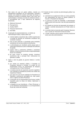7 - Nos casos em que um gestor público, visando ao                    10- O estudo do tema ‘controle da administração pública’ nos
    planejamento estratégico de sua organização, necessite                revela que:
    realizar uma análise de cenário com base nas forças e
    fraquezas oriundas do ambiente interno, bem como nas                 a) submetem-se a julgamento todas as contas prestadas
    oportunidades e ameaças oriundas do ambiente externo,                   por responsáveis por bens ou valores públicos, aí
    é aconselhável que o faça valendo-se da seguinte                        incluído o Presidente da República.
    ferramenta:                                                          b) no exercício do poder de autotutela, a administração
                                                                            pública pode rever seus atos, mas não pode declará-los
    a) Balanced Scorecard.                                                  nulos.
    b) Reengenharia.                                                     c) em respeito ao princípio da separação dos poderes, é
    c) Análise SWOT.                                                        vedado o controle transversal de um Poder sobre os
    d) Pesquisa Operacional.                                                outros.
    e) ISO 9000.                                                         d) o controle interno é exercido pelo Congresso Nacional,
                                                                            com o auxílio do Tribunal de Contas da União.
8 - A aplicação do empreendedorismo, no âmbito da                        e) o Poder Judiciário exerce apenas controle jurisdicional
    Administração Pública, implica saber que:                               sobre seus atos administrativos.
    a) normas rígidas e exaustivas são o melhor suporte para
       a tomada de decisão em ambientes complexos sob
       constante mudança.
    b) não se deve estimular a competição entre entidades
       prestadoras de serviços públicos semelhantes.
    c) a administração por resultados perde espaço para a
       supervisão hierárquica e para a realização de auditorias
       de gestão.
    d) quanto maior a autonomia conferida a servidores
       públicos, novas formas de controle ou responsabilização
       devem ser adotadas.
    e) tal como ocorre na iniciativa privada, incentivos
       econômicos são o principal fator motivacional de
       gerentes e chefes.
9 - Sobre o ciclo de gestão do governo federal, é correto
    aﬁrmar:
    a) por razões de interesse público, é facultada ao
       Congresso Nacional a inclusão, no projeto de Lei
       Orçamentária Anual, de programação de despesa
       incompatível com o Plano Plurianual.
    b) a iniciativa das leis de orçamento anual do Legislativo
       e do Judiciário é competência privativa dos chefes dos
       respectivos Poderes.
    c) nos casos em que houver reeleição de Presidente da
       República, presume-se prorrogada por mais quatro
       anos a vigência do Plano Plurianual.
    d) a execução da Lei Orçamentária Anual possui caráter
       impositivo para as áreas de defesa, diplomacia e
       ﬁscalização.
    e) a despeito de sua importância, o Plano Plurianual, a
       Lei de Diretrizes Orçamentárias e a Lei Orçamentária
       Anual são meras leis ordinárias.




Cargo: Auditor-Fiscal do Trabalho - AFT - MTE - 2010              3                                               Prova 1 - Gabarito 2
 