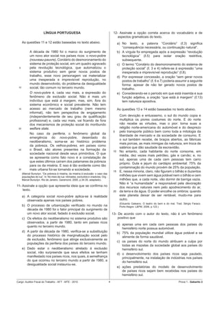 LÍNGUA PORTUGUESA                                                12- Assinale a opção correta acerca do vocabulário e de
                                                                                             aspectos gramaticais do texto.
      As questões 11 e 12 estão baseadas no texto abaixo.                                      a) No texto, a palavra “Corolário” (ℓ.3) signiﬁca
                                                                                                  “consequência necessária, ou continuação natural”.
            A década de 1980 foi o marco do surgimento de                                      b) A vírgula foi empregada após a expressão “revolução
            um novo ator social nos países ricos: o novo-pobre                                    tecnológica” (ℓ.5) para isolar oração restritiva,
            (nouveau-pauvre). Corolário do desmoronamento do                                      subsequente.
            sistema de proteção social, em um quadro agravado                                  c) O termo “Corolário do desmoronamento do sistema de
  5         pela revolução tecnológica, que automatizou o                                         proteção social” (ℓ. 3 e 4) refere-se à expressão “uma
            sistema produtivo sem gerar novos postos de                                           inesperada e imprevisível reprodução” (ℓ.8).
            trabalho, esse novo personagem vai materializar                                    d) Por expressar concessão, a oração “sem gerar novos
            uma inesperada e imprevisível reprodução, no                                          postos de trabalho” (ℓ. 6 e 7) poderia assumir a seguinte
            mundo desenvolvido, do problema da desigualdade                                       forma: apesar de não ter gerado novos postos de
 10         social, tão comum no terceiro mundo.                                                  trabalho.
            O novo-pobre é, cada vez mais, a expressão do                                      e) Considerando-se o período em que está inserida e sua
            fenômeno da exclusão social. Não é mais um                                            função adjetiva, a oração “que está à margem” (ℓ.13)
            indivíduo que está à margem, mas, sim, fora do                                        tem natureza apositiva.
            sistema econômico e social prevalente. Não tem
 15         acesso ao mercado de trabalho (nem mesmo                                           As questões 13 e 14 estão baseadas no texto abaixo.
            informal), não tem perspectiva de engajamento
            (independentemente de seu grau de qualiﬁcação                                       Com devoção e entusiasmo, o sul do mundo copia e
            proﬁssional) e, cada vez mais, vai ﬁcando de fora                                   multiplica os piores costumes do norte. E do norte
            dos mecanismos de proteção social do moribundo                                      não recebe as virtudes, mas o pior: torna suas a
 20         welfare state.                                                                      religião norte-americana do automóvel e do desprezo
                                                                                          5     pelo transporte público bem como toda a mitologia da
            No caso da periferia, o fenômeno global da
                                                                                                liberdade de mercado e da sociedade de consumo. E
            emergência do novo-pobre, deserdado do
                                                                                                o sul também recebe, de braços abertos, as fábricas
            neoliberalismo, soma-se ao histórico problema
                                                                                                mais porcas, as mais inimigas da natureza, em troca de
            da pobreza. Os velhos-pobres, em países como
                                                                                                salários que dão saudade da escravidão.
 25         o Brasil, são atores presentes na formação da                                 10    No entanto, cada habitante do norte consome, em
            sociedade nacional desde seus primórdios. O que
                                                                                                média, dez vezes mais petróleo, gás e carvão; e, no
            se apresenta como fato novo é a constatação de
                                                                                                sul, apenas uma de cada cem pessoas tem carro
            que estes últimos caíram dos patamares da pobreza
                                                                                                próprio. Gula e jejum do cardápio ambiental: 75% da
            para os da miséria. E isso é tão evidente como tão
                                                                                                contaminação do mundo provém de 25% da população.
 30         mais urbana foi-se tornando a sociedade.
                                                                                          15    E, nessa minoria, claro, não ﬁguram o bilhão e duzentos
      (Marcel Bursztyn. “Da pobreza à miséria, da miséria à exclusão: o caso das
      populações de rua”. In: No meio da rua: nômades, excluídos e viradores. Org.:             milhões que vivem sem água potável nem o bilhão e cem
      Marcel Bursztyn. Rio de Janeiro: Garamond, 2000, p.34-35, adaptado).                      milhões que, a cada noite, vão dormir de barriga vazia.
                                                                                                Não é “a humanidade” a responsável pela devoração
11- Assinale a opção que apresenta ideia que se conﬁrma no                                      dos recursos naturais nem pelo apodrecimento do ar,
    texto.                                                                                20    da terra e da água. O poder encolhe os ombros: quando
      a) A categoria social novo-pobre aplica-se à realidade                                    este planeta deixar de ser rentável, mudo-me para
         observada apenas nos países pobres.                                                    outro.
                                                                                                (Eduardo Galeano. O teatro do bem e do mal. Trad. Sérgio Faraco.
      b) O processo de urbanização veriﬁcado no mundo na                                        Porto Alegre: L&PM, 2006, p.123.)
         década de 1980 foi o fator principal do surgimento de
         um novo ator social, fadado à exclusão social.                                   13- De acordo com o autor do texto, não é um fenômeno
      c) Os efeitos do neoliberalismo no sistema produtivo são                                positivo que
         observados, a partir de 1980, tanto em países ricos
                                                                                               a) apenas uma em cada cem pessoas dos países do
         quanto no terceiro mundo.
                                                                                                  hemisfério norte possua automóvel.
      d) A partir da década de 1980, veriﬁca-se a substituição                                 b) 75% da população mundial utilize água potável e se
         do processo histórico de marginalização social pelo                                      alimente de forma saudável.
         de exclusão, fenômeno que atinge exclusivamente as
                                                                                               c) os países do norte do mundo atribuam a culpa por
         populações da periferia dos países do terceiro mundo.
                                                                                                  todas as mazelas da sociedade global aos países do
      e) Dado estar o neoliberalismo atrelado à exclusão                                          hemisfério sul.
         social, não surpreende que seus efeitos se tenham                                     d) o desenvolvimento dos países ricos seja pautado,
         manifestado nos países ricos, nos quais, à semelhança                                    principalmente, na instalação de indústrias nos países
         do que ocorreu no terceiro mundo a partir de 1980, a                                     do hemisfério sul.
         desigualdade social instaurou-se.
                                                                                               e) ações predatórias do modelo de desenvolvimento
                                                                                                  de países ricos sejam bem recebidas nos países do
                                                                                                  hemisfério sul.

Cargo: Auditor-Fiscal do Trabalho - AFT - MTE - 2010                                  4                                                       Prova 1 - Gabarito 2
 