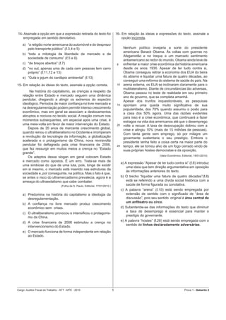 14- Assinale a opção em que a expressão retirada do texto foi                         16- Em relação às ideias e expressões do texto, assinale a
   empregada em sentido denotativo.                                                       opção incorreta.
    a) “a religião norte-americana do automóvel e do desprezo
       pelo transporte público” (ℓ.3,4 e 5)                                                 Nenhum político invejaria a sorte do presidente
                                                                                            americano Barack Obama. Às voltas com guerras no
    b) “toda a mitologia da liberdade de mercado e da
                                                                                            Afeganistão e no Iraque e um marcado sentimento
       sociedade de consumo” (ℓ.5 e 6)
                                                                                            antiamericano ao redor do mundo, Obama ainda teve de
    c) “de braços abertos” (ℓ.7)                                                      5     enfrentar a maior crise econômica da história americana
    d) “no sul, apenas uma de cada cem pessoas tem carro                                    desde os anos 1930. Apesar de ter tudo contra si,
       próprio” (ℓ.11,12 e 13)                                                              Obama conseguiu retirar a economia dos EUA da beira
    e) “Gula e jejum do cardápio ambiental” (ℓ.13)                                          do abismo e liquidar uma fatura de quatro décadas, ao
                                                                                            conseguir uma reforma do sistema de saúde do país. Na
15- Em relação às ideias do texto, assinale a opção correta.                          10    arena externa, os EUA se inclinaram claramente para o
                                                                                            multilateralismo. Diante de circunstâncias tão adversas,
         Na história do capitalismo, as crenças a respeito da                               Obama passou no teste de realidade em seu primeiro
    relação entre Estado e mercado seguem uma dinâmica                                      ano de governo, que se completa amanhã.
    pendular, chegando a atingir os extremos do espectro                                    Apesar dos trunfos inquestionáveis, as pesquisas
    ideológico. Períodos de maior conﬁança no livre mercado e                         15    apontam uma queda muito signiﬁcativa de sua
    na desregulamentação podem permitir intenso crescimento                                 popularidade, dos 70% quando assumiu o posto para
    econômico, mas em geral se associam a deslocamentos                                     a casa dos 50% agora. Uma das razões evidentes
    abruptos e nocivos no tecido social. A reação comum nos                                 para isso é a crise econômica, que continuará a fazer
    momentos subsequentes, em especial após uma crise, é                                    estragos na vida dos americanos até que o desemprego
    uma meia-volta em favor de maior intervenção do Estado.                           20    volte a recuar. A taxa de desocupação dobrou com a
        Depois de 20 anos de marcante crescimento global,                                   crise e atingiu 10% (mais de 15 milhões de pessoas).
    quando reinou o ultraliberalismo no Ocidente e irromperam                               Com tanta gente sem emprego, só por milagre um
    a revolução da tecnologia da informação, a globalização                                 governante sustentaria o seu prestígio. Embora o
    acelerada e o protagonismo da China, nova reviravolta                                   presidente tenha feito a coisa certa na maior parte do
    pendular foi deﬂagrada pela crise ﬁnanceira de 2008,                              25    tempo, ele se tornou alvo de um fogo cerrado vindo de
    que fez ressurgir em muitos meios a crença no “Estado                                   suas próprias hostes democratas e da oposição.
    grande”.
                                                                                                                     (Valor Econômico, Editorial, 19/01/2010)
        Os adeptos desse slogan em geral colocam Estado
    e mercado como opostos. É um erro. Trata-se mais de
                                                                                           a) A expressão “Apesar de ter tudo contra si” (ℓ.6) introduz
    uma simbiose do que de uma luta, pois, longe de existir
                                                                                               uma ideia que tem direção argumentativa em oposição
    em si mesmo, o mercado está inserido nas estruturas da
                                                                                               às informações anteriores do texto.
    sociedade e, por conseguinte, na política. Mas o fato é que,
    se antes o risco do ultramercadismo prevalecia, agora é a                              b) O trecho “liquidar uma fatura de quatro décadas”(ℓ.8)
    ameaça do ultraestatismo que cabe combater.                                               está se referindo a uma dívida social histórica com a
                                    (Folha de S. Paulo, Editorial, 17/01/2010.)               saúde de forma ﬁgurada ou conotativa.
                                                                                           c) A palavra “arena” (ℓ.10) está sendo empregada por
    a) Predomina na história do capitalismo a ideologia da                                    extensão de sentido com o signiﬁcado de “área de
       desregulamentação.                                                                     discussão”, pois seu sentido original é área central de
                                                                                              um anﬁteatro ou circo.
    b) A conﬁança no livre mercado produz crescimento
       econômico sem crises.                                                               d) Subentende-se das informações do texto que diminuir
                                                                                              a taxa de desemprego é essencial para manter o
    c) O ultraliberalismo provocou e intensiﬁcou o protagonis-
                                                                                              prestígio do governante.
       mo da China.
                                                                                           e) A palavra “hostes” (ℓ.26) está sendo empregada com o
    d) A crise ﬁnanceira de 2008 estimulou a crença no
                                                                                               sentido de linhas declaradamente adversárias.
       intervencionismo do Estado.
    e) O mercado funciona de forma independente em relação
       ao Estado.




Cargo: Auditor-Fiscal do Trabalho - AFT - MTE - 2010                              5                                                      Prova 1 - Gabarito 2
 