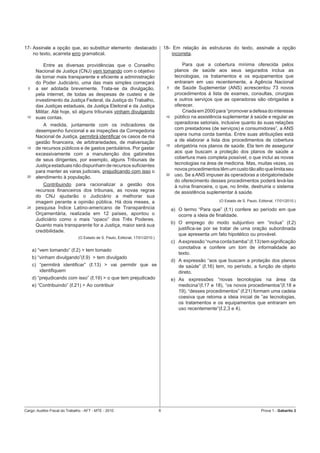 17- Assinale a opção que, ao substituir elemento destacado                          18- Em relação às estruturas do texto, assinale a opção
    no texto, acarreta erro gramatical.                                                 incorreta.

           Entre as diversas providências que o Conselho                                       Para que a cobertura mínima oferecida pelos
       Nacional de Justiça (CNJ) vem tomando com o objetivo                                planos de saúde aos seus segurados inclua as
       de tornar mais transparente e eﬁciente a administração                              tecnologias, os tratamentos e os equipamentos que
       do Poder Judiciário, uma das mais simples começará                                  entraram em uso recentemente, a Agência Nacional
  5    a ser adotada brevemente. Trata-se da divulgação,                             5     de Saúde Suplementar (ANS) acrescentou 73 novos
       pela internet, de todas as despesas de custeio e de                                 procedimentos à lista de exames, consultas, cirurgias
       investimento da Justiça Federal, da Justiça do Trabalho,                            e outros serviços que as operadoras são obrigadas a
       das Justiças estaduais, da Justiça Eleitoral e da Justiça                           oferecer.
       Militar. Até hoje, só alguns tribunais vinham divulgando                                Criada em 2000 para “promover a defesa do interesse
 10    suas contas.                                                                  10    público na assistência suplementar à saúde e regular as
           A medida, juntamente com os indicadores de                                      operadoras setoriais, inclusive quanto às suas relações
       desempenho funcional e as inspeções da Corregedoria                                 com prestadores (de serviços) e consumidores”, a ANS
       Nacional de Justiça, permitirá identiﬁcar os casos de má                            opera numa corda bamba. Entre suas atribuições está
       gestão ﬁnanceira, de arbitrariedades, de malversação                                a de elaborar a lista dos procedimentos de cobertura
 15    de recursos públicos e de gastos perdulários. Por gastar
                                                                                     15    obrigatória nos planos de saúde. Ela tem de assegurar
       excessivamente com a manutenção dos gabinetes                                       aos que buscam a proteção dos planos de saúde a
       de seus dirigentes, por exemplo, alguns Tribunais de                                cobertura mais completa possível, o que inclui as novas
       Justiça estaduais não dispunham de recursos suﬁcientes                              tecnologias na área de medicina. Mas, muitas vezes, os
       para manter as varas judiciais, prejudicando com isso o                             novos procedimentos têm um custo tão alto que limita seu
 20    atendimento à população.
                                                                                     20    uso. Se a ANS impuser às operadoras a obrigatoriedade
                                                                                           do oferecimento desses procedimentos poderá levá-las
          Contribuindo para racionalizar a gestão dos                                      à ruína ﬁnanceira, o que, no limite, destruiria o sistema
       recursos ﬁnanceiros dos tribunais, as novas regras                                  de assistência suplementar à saúde.
       do CNJ ajudarão o Judiciário a melhorar sua
       imagem perante a opinião pública. Há dois meses, a                                                       (O Estado de S. Paulo, Editorial, 17/01/2010.)
 25    pesquisa Índice Latino-americano de Transparência                                  a) O termo “Para que” (ℓ.1) confere ao período em que
       Orçamentária, realizada em 12 países, apontou o                                       ocorre a ideia de ﬁnalidade.
       Judiciário como o mais “opaco” dos Três Poderes.
                                                                                          b) O emprego do modo subjuntivo em “inclua” (ℓ.2)
       Quanto mais transparente for a Justiça, maior será sua
                                                                                             justiﬁca-se por se tratar de uma oração subordinada
       credibilidade.
                                                                                             que apresenta um fato hipotético ou provável.
                               (O Estado de S. Paulo, Editorial, 17/01/2010.)
                                                                                          c) A expressão “numa corda bamba” (ℓ.13) tem signiﬁcação
                                                                                             conotativa e confere um tom de informalidade ao
      a) “vem tomando” (ℓ.2) > tem tomado
                                                                                             texto.
      b) “vinham divulgando”(ℓ.9) > tem divulgado
                                                                                          d) A expressão “aos que buscam a proteção dos planos
      c) “permitirá identiﬁcar” (ℓ.13) > vai permitir que se                                 de saúde” (ℓ.16) tem, no período, a função de objeto
         identiﬁquem                                                                         direto.
      d) “prejudicando com isso” (ℓ.19) > o que tem prejudicado                           e) As expressões “novas tecnologias na área da
      e) “Contribuindo” (ℓ.21) > Ao contribuir                                               medicina”(ℓ.17 e 18), “os novos procedimentos”(ℓ.18 e
                                                                                             19), “desses procedimentos” (ℓ.21) formam uma cadeia
                                                                                             coesiva que retoma a ideia inicial de “as tecnologias,
                                                                                             os tratamentos e os equipamentos que entraram em
                                                                                             uso recentemente”(ℓ.2,3 e 4).




Cargo: Auditor-Fiscal do Trabalho - AFT - MTE - 2010                            6                                                        Prova 1 - Gabarito 2
 