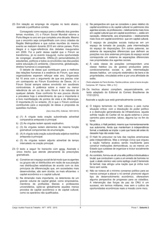 22- Em relação ao emprego de vírgulas no texto abaixo,                                  c) Na perspectiva em que se considere o peso relativo do
    assinale a justiﬁcativa correta.                                                       capital econômico e do capital cultural no patrimonio dos
                                                                                           agentes sociais, os professores – relativamente mais ricos
        Consagrado como espaço para a reﬂexão dos grandes
                                                                                           em capital cultural que em capital econômico –, estão em
    temas mundiais, (1) o Fórum Social Mundial retorna a
                                                                                           oposição, nitidamente, aos empresários – relativamente
    Porto Alegre no ano em que completa uma década. Mesmo
                                                                                           mais ricos em capital econômico que em capital cultural.
    que o encontro seja compartilhado com cinco cidades da
    Região Metropolitana e que outras reuniões do mesmo                                 d) O espaço de posições sociais traduz-se em um
    evento se realizem durante 2010 em vários países, Porto                                espaço de tomada de posição, pela intermediação
    Alegre é o lugar-referência dos debates inaugurados                                    do espaço de disposições. Em outras palavras, ao
    em 2000. Foi a partir dessa capital que o Fórum se                                     sistema de separações diferenciais que deﬁnem as
    transformou, já no evento inaugural, numa oportunidade                                 posições nos dois sistemas principais do espaço social
    de congregar, anualmente, ONGs,(2) personalidades,(2)                                  corresponde um sistema de separações diferenciais
    estudantes, políticos e todos os envolvidos nas discussões                             nas propriedades dos agentes sociais.
    sobre educação,(3) ambiente, (3)economia, globalização,                             e) À cada classe de posições correspondem uma
    direitos humanos e cooperação.                                                         classe habitus (ou de gostos) produzidos pelos
        O debate de ideias que contribuam para a melhoria                                  condicionamentos sociais e, pela intermediação
    das relações humanas é a essência do Fórum, que seus                                   desses habitus, um conjunto sistemático de bens e de
    organizadores esperam reforçar este ano. Organizado                                    propriedades, vinculadas entre si por uma aﬁnidade de
    há 10 anos com o argumento de que era preciso criar                                    estilo.
    um contraponto ao Fórum Econômico de Davos, (4) o                                   (Texto adaptado de Pierre Bordieu. Razões práticas: sobre a teoria da ação.
    Fórum Social sempre esteve envolvido em saudáveis                                   Campinas, SP: Papirus, 1996, p.19.)
    controvérsias. A polêmica sobre a maior ou menor
    relevância de um ou de outro fórum é da natureza de                              24- Os trechos abaixo compõem, sequencialmente, um
    qualquer debate. Esse confronto foi aos poucos diluído                               texto adaptado do Editorial do Correio Braziliense de
    e prevalece hoje o entendimento de que o importante é                                17/01/2010.
    a livre manifestação de pontos de vista e de diferenças.                            Assinale a opção que está gramaticalmente correta.
    O importante,(5) no entanto, (5) é que o Fórum continue
    contribuindo para a exposição de ideias e propostas às                              a) O trágico terremoto no Haiti colocou o país numa
    questões mundiais.                                                                     situação crítica: com a dissolução do poder político
                                       (Zero Hora (RS), Editorial, 18/01/2010)
                                                                                           e a destruição generalizada da infraestrutura, aquela
                                                                                           sofrida nação do Caribe vê na ajuda externa o único
    a) (1) A vírgula isola oração subordinada adverbial                                    caminho para encontrar, talvez, alguma luz no ﬁm do
       comparativa anteposta à principal.                                                  túnel.
    b) (2) As vírgulas isolam aposto explicativo.                                       b) Na prática, o Haiti perderá, mesmo que momentaneamente
    c) (3) As vírgulas isolam elementos de mesma função                                    sua autonomia. Ainda que mantenham à independência
       gramatical componentes de enumeração.                                               formal, a realidade se impõe: o país que havia até antes do
    d) (4) A vírgula isola oração subordinada adjetiva restritiva                          desastre hoje não existe mais.
       anteposta à principal.                                                           c) O Haiti foi precursor na luta das nações americanas
    e) (5) As vírgulas isolam adjunto adverbial de tempo                                   pela independência. Mas a energia cívica que ergueu
       intercalado na oração principal.                                                    a nação haitiana acabou sendo insuﬁciente para
                                                                                           construir instituições democráticas, ou ao menos um
23- O texto a seguir foi transcrito com erros. Assinale o                                  Estado que cuidasse de organizar e incluir socialmente
    único trecho que atende plenamente às prescrições                                      à população.
    gramaticais.                                                                        d) Ao contrário, formou-se ali uma elite política individualista e
                                                                                           brutal, que conduziram o país a um enredo de horrores no
    a) Constroe-se o espaço social de tal modo que os agentes
                                                                                           qual, o abalo sísmico veio como epílogo cruel.O terremoto
       ou grupos são aí distribuídos em razão de sua posição
                                                                                           foi terrível, mas atingiu uma nação que já vinha num
       nas distribuições estatísticas de acordo com os dois
                                                                                           beco sem saída.
       princípios de diferenciação que, em sociedades mais
       desenvolvidas, são sem dúvida, os mais eﬁcientes: o                              e) Não se notava ali o mínimo consenso político para ao
       capital econômico e o capital cultural.                                             menos começar a atacar o nó central: promover algum
                                                                                           tipo de desenvolvimento econômico, oferecerem
    b) Na dimensão mais importante, os detentores de um
                                                                                           alguma perspectiva de progresso para os cidadãos.
       grande volume de capital global, como empresários,
                                                                                           A intervenção das forças de paz da ONU é um
       membros de proﬁssões liberais e professores
                                                                                           sucesso, em termos militares, mas sem o cultivo de
       universitários, opõe-se globalmente aqueles menos
                                                                                           oportunidades econômicas reais a missão corre risco.
       providos de capital econômico e de capital cultural,
       como os operários não qualiﬁcados.




Cargo: Auditor-Fiscal do Trabalho - AFT - MTE - 2010                             8                                                            Prova 1 - Gabarito 2
 