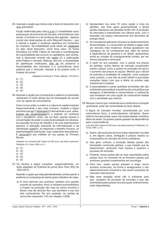 25- Assinale a opção que indica onde o texto foi transcrito com                         b) Apresentado nos anos 70 como opção à crise do
    erro gramatical.                                                                       petróleo, sob forte apoio governamental, o álcool
                                                                                           perdeu relevância nas décadas de 80 e 90. A produção
    A lição reaﬁrmada pela crise é a da (1) instabilidade como
                                                                                           foi retomada e intensiﬁcada nos últimos anos, com a
    pressuposto da economia de mercado, transmitida por dois
                                                                                           explosão nos preços internacionais dos derivados da
    canais. O primeiro é o da conﬁança dos agentes - aspecto
                                                                                           energia fóssil.
    crucial nas observações de John Maynard Keynes -, que
    é volúvel e sujeita a mudança repentina em momentos                                 c) As montadoras aplicaram recursos no desenvolvimento
    de incerteza. Tal instabilidade pode ainda ser catalisada                              de tecnologias, e o consumidor se dispôs a pagar mais
    (2) pelo canal ﬁnanceiro, como ﬁcou claro, de forma                                    por veículos mais modernos. Ambos apostaram nas
    dramática, em 2008. Falhas de mercado e manifestações                                  vantagens de um combustível que, além de reduzir
    de irracionalidade são comuns no capitalismo, sem dúvida,                              à dependência da gasolina e do diesel, apresentava
    mas a derrocada recente não repõe (3) a polarização                                    ainda as virtudes do ecologicamente correto, por ser
    entre Estado e mercado. Reforça, isso sim, a necessidade                               menos poluente e renovável.
    de aperfeiçoar instituições, aﬁm de (4) preservar a                                 d) A partir do ano passado, com a queda nos preços
    funcionalidade dos mercados e a concorrência, bens                                     do petróleo, outros fatores de mercado conspiraram
    públicos que o mercado, deixado à (5) própria sorte, é                                 contra o álcool, como a quebra na produção da cana e
    incapaz de prover.                                                                     o aumento dos preços do açúcar. Mesmo que o álcool
                                                                                           se submeta à oscilações de cotações, como qualquer
                       (Adaptado de Folha de S. Paulo, Editorial, 17/01/2010.)
                                                                                           outro produto, o que não se pode admitir é que essas
    a)   (1)
                                                                                           variações façam com que a oferta do produto seja
    b)   (2)
                                                                                           imprevisível e instável.
    c)   (3)
    d)   (4)                                                                            e) A sazonalidade e outras questões envolvidas não são
    e)   (5)                                                                               suﬁcientes para explicar a ausência de uma política que
                                                                                           assegure, à fabricantes e consumidores, a certeza de
26- Assinale a opção que corresponde a palavra ou expressão                                que investiram em uma opção de combustível tratada
    destacada no texto abaixo que foi empregada de acordo                                  com a seriedade que merece.
    com as regras de concordância.
                                                                                     28- Marque o trecho que, mantendo-se a coerência e a correção
    Como nunca antes, a ordem e a cultura do capital mostram                             gramatical, pode dar continuidade ao texto abaixo.
    inequivocamente o seu rosto inumano, revelam a lógica
    perversa que as(1) dominam(2) internamente e que, antes,                            A lógica do mercado mundial, caracterizada por uma
    podiam ser escamoteadas(3) a pretexto do confronto                                  concorrência feroz, é profundamente vitimatória. Quem
    com o socialismo: criam, por um lado, grande riqueza e                              está no mercado existe, quem não resiste desiste, inexiste e
    concentração de poder à custa da devastação da natureza,                            deixa de existir. Os países pobres passam da dependência
    da exaustão da força de trabalho e de uma estarrecedora                             para a prescindência.
    pobreza. A utilização crescente da informatização e da                              (Leonardo Boff. Depois de 500 anos: que Brasil queremos? Petrópolis, RJ:
                                                                                        Vozes, 2000, p. 42.)
    robotização criam(4), ao dispensar o trabalho humano, os
    desempregados estruturais, hoje, totalmente descartáveis.                           a) Assim, são excluídos da nova ordem-desordem mundial
    E soma-se(5) aos milhões só nos países do Primeiro                                     e, em alguns casos, entregues à própria miséria ou
    Mundo.                                                                                 incorporados ao mercado de forma subalterna.
    (Adaptado de Leonardo Boff. Depois de 500 anos: que Brasil queremos?
                                                                                        b) Isso gera, contudo, a exclusão desses países das
    Petrópolis, RJ: Vozes, 2000, p.41.)
                                                                                           transações comerciais globais, o que impede que se
    a)   (1)                                                                               desenvolvam, produzam mais riqueza e superem o
    b)   (2)                                                                               processo de exclusão.
    c)   (3)                                                                            c) Portanto, esses países são os mais requisitados pelos
    d)   (4)                                                                               países ricos no momento de se ﬁrmarem pactos que
    e)   (5)                                                                               envolvam grandes investimentos em tecnologia.
27- Os trechos a seguir compõem, sequencialmente, um                                    d) Para isso, esses países passam a exigir novos
    texto adaptado do Editorial do jornal Zero Hora (RS) de                                acordos comerciais, de forma a assegurarem o seu
    18/01/2010.                                                                            desenvolvimento industrial e não serem excluídos do
                                                                                           mercado internacional.
    Assinale a opção que está gramaticalmente correta quanto à
    ausência ou à presença do acento grave indicativo de crase.                         e) Mas essa situação ainda não é suﬁciente para
                                                                                           que escapem do processo de exclusão a que são
     a) O novo estímulo aos usineiros, também com pesado                                   submetidos pelos países ricos dos quais, anteriormente,
        suporte de subsídios, levou à indústria automobilística                            eram dependentes.
        a investir na produção não mais de carros movidos a
        álcool, mas de veículos ﬂex, que permitem o uso dos
        dois combustíveis. No ano passado, as vendas de
        carros ﬂex cresceram 14% em relação a 2008.



Cargo: Auditor-Fiscal do Trabalho - AFT - MTE - 2010                             9                                                          Prova 1 - Gabarito 2
 