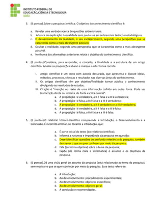 3. (6 pontos).Sobre a pesquisa cientifica. O objetivo do conhecimento científico é:
a. Revelar uma verdade acerca de questões sobrenaturais.
b. A busca de explicação da realidade sem pautar-se em referenciais teórico-metodológicos.
c. O desvendamento da realidade, o seu esclarecimento, segundo uma perspectiva que se
caracteriza como a mais abrangente possível.
d. Ocultar a realidade, segundo uma perspectiva que se caracteriza como a mais abrangente
possível.
e. Nenhuma das alternativas anteriores relata o objetivo do conhecimento científico.
4. (6 pontos).Considere, para responder, o conceito, a finalidade e a estrutura de um artigo
científico. Analise as proposições abaixo e marque a alternativa correta:
I. Artigo científico é um texto com autoria declarada, que apresenta e discute ideias,
métodos, processos, técnicas e resultados nas diversas áreas do conhecimento.
II. Os artigos científicos têm por objetivo/finalidade tornar público o conhecimento
divulgando os resultados de estudos.
III. Citação é “menção no texto de uma informação colhida em outra fonte. Pode ser
transcrição direta ou indireta, de fonte escrita ou oral”.
a. A proposição I é verdadeira, a II é falsa e a III é verdadeira;
b. A proposição I é falsa, a II é falsa e a III é verdadeira;
c. A proposição I é verdadeira, a II é verdadeira e a III é verdadeira;
d. A proposição I é verdadeira, a II é falsa e a III é falsa;
e. A proposição I é falsa, a II é falsa e a III é falsa.
5. (6 pontos).O relatório técnico-científico compreende a Introdução, o Desenvolvimento e a
Conclusão. É incorreto afirmar, no tocante a introdução, que:
a. É parte inicial do texto (do relatório científico);
b. Informa a natureza e importância da pesquisa em questão;
c. Deve identificar questões de profunda relevância da pesquisa, também
descrever o que se quer conhecer por meio da pesquisa;
d. Fala (de forma objetiva) sobre o tema da pesquisa;
e. Expõe (de forma clara e sistemática) o assunto e os objetivos da
pesquisa.
6. (6 pontos).Dá uma visão geral do assunto da pesquisa (está relacionado ao tema da pesquisa),
sem mostrar o que se quer conhecer por meio da pesquisa. Esse texto refere-se:
a. A Introdução;
b. Ao desenvolvimento: procedimentos experimentais;
c. Ao desenvolvimento: objetivos específicos;
d. Ao desenvolvimento: objetivo geral;
e. A conclusão e recomendações.
 
