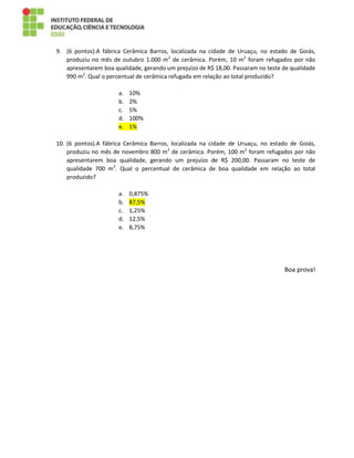 9. (6 pontos).A fábrica Cerâmica Barros, localizada na cidade de Uruaçu, no estado de Goiás,
produziu no mês de outubro 1.000 m2
de cerâmica. Porém, 10 m2
foram refugados por não
apresentarem boa qualidade, gerando um prejuízo de R$ 18,00. Passaram no teste de qualidade
990 m2
. Qual o percentual de cerâmica refugada em relação ao total produzido?
a. 10%
b. 2%
c. 5%
d. 100%
e. 1%
10. (6 pontos).A fábrica Cerâmica Barros, localizada na cidade de Uruaçu, no estado de Goiás,
produziu no mês de novembro 800 m2
de cerâmica. Porém, 100 m2
foram refugados por não
apresentarem boa qualidade, gerando um prejuízo de R$ 200,00. Passaram no teste de
qualidade 700 m2
. Qual o percentual de cerâmica de boa qualidade em relação ao total
produzido?
a. 0,875%
b. 87,5%
c. 1,25%
d. 12,5%
e. 8,75%
Boa prova!
 