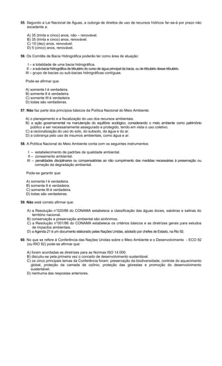 55. Segundo a Lei Nacional de Águas, a outorga de direitos de uso de recursos hídricos far-se-á por prazo não
excedente a:
A) 35 (trinta e cinco) anos, não – renovável.
B) 35 (trinta e cinco) anos, renovável.
C) 10 (dez) anos, renovável.
D) 5 (cinco) anos, renovável.
56. Os Comitês de Bacia Hidrográfica poderão ter como área de atuação:
I – a totalidade de uma bacia hidrográfica.
II – a sub-bacia hidrográfica de tributário do curso de água principal da bacia, ou de tributário desse tributário.
III – grupo de bacias ou sub-bacias hidrográficas contíguas.
Pode-se afirmar que:
A) somente I é verdadeira.
B) somente II é verdadeira.
C) somente III é verdadeira.
D) todas são verdadeiras.
57. Não faz parte dos princípios básicos da Política Nacional do Meio Ambiente:
A) o planejamento e a fiscalização do uso dos recursos ambientais.
B) a ação governamental na manutenção do equilíbrio ecológico, considerando o meio ambiente como patrimônio
público a ser necessariamente assegurado e protegido, tendo em vista o uso coletivo.
C) a racionalização do uso do solo, do subsolo, da água e do ar.
D) a cobrança pelo uso de insumos ambientais, como água e ar.
58. A Política Nacional do Meio Ambiente conta com os seguintes instrumentos:
I – estabelecimento de padrões de qualidade ambiental.
II – zoneamento ambiental.
III – penalidades disciplinares ou compensatórias ao não cumprimento das medidas necessárias à preservação ou
correção da degradação ambiental.
Pode-se garantir que:
A) somente I é verdadeira.
B) somente II é verdadeira.
C) somente III é verdadeira.
D) todas são verdadeiras.
59. Não está correto afirmar que:
A) a Resolução n°020/86 do CONAMA estabelece a classificação das águas doces, salobras e salinas do
território nacional.
B) conservação e preservação ambiental são sinônimos.
C) a Resolução n°001/86 do CONAMA estabelece os critérios básicos e as diretrizes gerais para estudos
de impactos ambientais.
D) a Agenda 21 é um documento elaborado pelas Nações Unidas, adotado por chefes de Estado, na Rio 92.
60. No que se refere à Conferência das Nações Unidas sobre o Meio Ambiente e o Desenvolvimento - ECO 92
(ou RIO 92) pode-se afirmar que:
A) foram acordadas as diretrizes para as Normas ISO 14.000.
B) discutiu-se pela primeira vez o conceito de desenvolvimento sustentável.
C) os cinco principais temas da Conferência foram: preservação da biodiversidade, controle do aquecimento
global, proteção da camada de ozônio, proteção das glorestas e promoção do desenvolvimento
sustentável.
D) nenhuma das respostas anteriores.
 