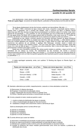 Conhecimentos Gerais
questão 01 até questão 25
Leia atentamente o texto abaixo construído a partir de passagens retiradas da reportagem intitulada
“Pode ser a gota d’água”, de autoria de Geraldo Mayrink, publicada na Revista Época de 02 de abril de 2001.
“Se as águas obedecessem às leis dos homens, poderiam ser democráticas. Não são. (...)
De 1900 a 1990 a demanda de água cresceu seis vezes, enquanto a população apenas triplicou.
Quanto maior o progresso, com o inchaço das cidades, maior o consumo de água. A ditadura natural
determinou que 25% dos recursos de água doce se localizassem na América Latina e no Caribe, onde vivem
apenas 8% da população. (...) Em contraste, os 13% da população que vive na África têm de repartir apenas
9% das águas doces. No Brasil, 60% da água potável está na Amazônia, onde vivem cerca de 17 milhões de
pessoas. Os demais 143 milhões de brasileiros têm de se conformar em repartir os 40% que sobram. (...)
Indiferentes às leis, desde o primeiro governo de Fernando Henrique Cardoso as águas brasileiras
foram contempladas com 258 idéias ou projetos para domá-las. Não são domadas. (...) Não adianta explicar
tanta boa vontade legislativa aos sedentos. Eles não lêem o Diário Oficial da União. Mas talvez pudessem
socorrer-se nas palavras de um cientista, o geólogo Aldo Rebouças, consultor, doutor e mestre em
universidades da França e dos Estados Unidos: ‘Tem que rezar para Deus, sacrificar donzelas. Onde falta
chuva, há o risco de falta de água. (...) Vivemos uma crise econômica. Não é crise de falta d’água. É falta de
gerenciamento e dinheiro para pagar a conta’. (...)
Desde que virou mercadoria commodit, tão valiosa quanto madeira ou petróleo, a água se tornou uma
formidável dor de cabeça no mundo. Por desobedecer às leis humanas, ela inunda e provoca
desmoronamentos assassinos. Mata por falta e por excesso. (...) O controle das águas, em algumas partes do
mundo, hoje é tratado como um fator de equilíbrio geopolítico tão importante quanto a posse de jazidas minerais
ou petrolíferas.” (...)
A citada reportagem apresenta, ainda, com subtítulo “O Ranking das Águas no Planeta Água”, os
seguintes dados:
Países com mais água doce - em m
3
/ano Países com menos água doce - em m
3
/ano
Brasil  6.220 Kuwait  Perto de 0
Rússia  4.059 Bahamas  75
EUA (com Alaska)  3.760 Arábia Saudira  105
Canadá  3.290 Cingapura  211
China  2.800 Emirados Árabes  279
01. Assinale a alternativa que contém, respectivamente, o assunto e o tema abordados no texto lido.
A) Democracia / A ditadura das águas.
B) Progresso / Crescimento da população urbana.
C) Água / Distribuição dos recursos hídricos no planeta Terra.
D) Política / Medidas governamentais e insubordinação das águas.
02. A ironia, presente no texto, revela-se quando o autor:
I – mostra os dados de distribuição das águas no planeta.
II – critica a insubordinação das águas às ‘leis dos homens’.
III – estabelece a relação entre crescimento urbano e demanda por água.
Sobre as declarações acima é correto afirmar que:
A) apenas I é verdadeira.
B) apenas II é verdadeira.
C) apenas III é verdadeira.
D) apenas I e III são verdadeiras.
03. É correto afirmar que o autor da matéria:
A) demonstra a insatisfação da população mundial quanto à distribuição das chuvas.
B) atribui ao regime pluviométrico a responsabilidade civil pela falta de água no planeta.
C) defende que o problema reside na forma como são administrados os recursos hídricos.
D) acredita na eficiência das atuais medidas governamentais como forma de resolver o problema de
distribuição das chuvas.
 