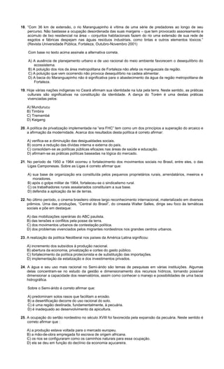 18. “Com 36 km de extensão, o rio Maranguapinho é vítima de uma série de predadores ao longo de seu
percurso. Não bastasse a ocupação desordenada das suas margens – que tem provocado assoreamento e
acúmulo de lixo residencial na área – conjuntos habitacionais fazem do rio uma extensão de sua rede de
esgotos e fábricas despejam nas águas resíduos industriais, como tintas e outros elementos tóxicos.”
(Revista Universidade Pública, Fortaleza, Outubro-Novembro 2001)
Com base no texto acima assinale a alternativa correta.
A) A ausência de planejamento urbano e de uso racional do meio ambiente favorecem o desequilíbrio do
ecossistema.
B) A poluição dos rios da área metropolitana de Fortaleza não afeta os manguezais da região.
C) A poluição que vem ocorrendo não provoca desequilíbrio na cadeia alimentar.
D) A bacia do Maranguapinho não é significativa para o abastecimento da água da região metropolitana de
Fortaleza.
19. Hoje várias nações indígenas no Ceará afirmam sua identidade na luta pela terra. Neste sentido, as práticas
culturais são significativas na constituição da identidade. A dança do Torém é uma destas práticas
vivenciadas pelos:
A) Mundurucu
B) Timbira
C) Tremembé
D) Kaigang
20. A política de privatização implementada na “era FHC” tem como um dos princípios a superação do arcaico e
a afirmação da modernidade. Acerca dos resultados desta política é correto afirmar:
A) verifica-se a diminuição das desigualdades sociais.
B) ocorre a redução das dívidas interna e externa do país.
C) consolidam-se as políticas públicas eficazes nas áreas de saúde e educação.
D) afirmam-se as práticas políticas baseadas na lógica do mercado.
21. No período de 1950 a 1964 ocorreu o fortalecimento dos movimentos sociais no Brasil, entre eles, o das
Ligas Camponesas. Sobre as Ligas é correto afirmar que:
A) sua base de organização era constituída pelos pequenos proprietários rurais, arrendatários, meeiros e
moradores.
B) após o golpe militar de 1964, fortaleceu-se o sindicalismo rural.
C) os trabalhadores rurais assalariados constituíam a sua base.
D) defendia a aplicação da lei de terras.
22. No último período, o cinema brasileiro obteve largo reconhecimento internacional, materializado em diversos
prêmios. Uma das produções, “Central do Brasil”, do cineasta Walter Salles, dirige seu foco às temáticas
sociais e põe em destaque:
A) das mobilizações operárias do ABC paulista.
B) das tensões e conflitos pela posse da terra.
C) dos movimentos urbanos de contestação política.
D) dos problemas vivenciados pelos migrantes nordestinos nos grandes centros urbanos.
23. A realização da política Neoliberal nos países da América Latina significou:
A) incremento dos subsídios à produção nacional.
B) abertura da economia, privatização e cortes do gasto público.
C) fortalecimento da política protecionista e de substituição das importações.
D) implementação da estatização e dos investimentos privados.
24. A água e seu uso mais racional no Semi-árido são temas de pesquisas em várias instituições. Algumas
delas concentram-se no estudo da gestão e dimensionamento dos recursos hídricos, tornando possível
dimensionar a capacidade dos reservatórios, assim como conhecer o manejo e possibilidades de uma bacia
hidrográfica.
Sobre o Semi-árido é correto afirmar que:
A) predominam solos rasos que facilitam a erosão.
B) a desertificação decorre do uso racional do solo.
C) é uma região destinada, fundamentalmente, à pecuária.
D) é inadequado ao desenvolvimento da apicultura.
25. A ocupação do sertão nordestino no século XVIII foi favorecida pela expansão da pecuária. Neste sentido é
correto afirmar que :
A) a produção estava voltada para o mercado europeu.
B) a mão-de-obra empregada foi escrava de origem africana.
C) os rios se configuraram como os caminhos naturais para essa ocupação.
D) ela se deu em função do declínio da economia açucareira.
 