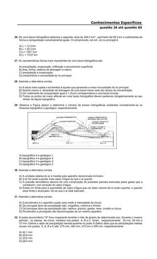 Conhecimentos Específicos
questão 26 até questão 60
26. De uma bacia hidrográfica sabemos o seguinte: área de 204,5 km² , perímetro de 69,3 km e coeficientes de
forma e compacidade numericamente iguais. O comprimento, em km, do rio principal é:
A) L = 12,3 km
B) L = 20,2 km
C) L= 150,7 km
D) L = 15,07 km
27. As características físicas mais importantes de uma bacia hidrográfica são:
A) precipitação, evaporação, infiltração e escoamento superficial.
B) área, forma, sistema de drenagem e relevo.
C) precipitação e evaporação.
D) comprimento e sinuosidade do rio principal.
28. Assinale a alternativa correta.
A) A bacia mais sujeita a enchentes é aquela que apresenta a maior sinuosidade do rio principal.
B) Quanto menor a densidade de drenagem de uma bacia menor será seu tempo de concentração.
C) Um coeficiente de compacidade igual a 1 (hum) corresponderia a uma bacia circular.
D) Todos os pontos de maior altitude em uma bacia hidrográfica devem pertencer obrigatoriamente ao seu
divisor de águas topográfico.
29. Observe a Figura abaixo e determine o número de bacias hidrográficas existentes considerando-se os
divisores topográfico e geológico, respectivamente.
A) topográfico 4 e geológico 1
B) topográfico 4 e geológico 4
C) topográfico 3 e geológico 2
D) topográfico 4 e geológico 2
30. Assinale a alternativa correta.
A) A umidade relativa do ar é medida pelo aparelho denominado linímetro.
B) O ar frio pode suportar mais vapor d’água do que o ar quente.
C) A pressão atmosférica decorre de uma composição de pressões parciais exercidas pelos gases que a
constituem, com exceção do vapor d’água.
D) Existe um limite para a quantidade de vapor d’água que um dado volume de ar pode suportar, e quando
esse limite é alcançado, diz-se que o ar está saturado.
31. Assinale a alternativa correta.
A) O pluviômetro é o aparelho usado para medir a intensidade da chuva.
B) Os principais tipos de precipitação são: orográfica, ciclônica e frontal.
C) Os principais tipos de precipitação são: neblina, granizo, geada, neve, orvalho e chuva.
D) Pluviômetro e pluviógrafo são denominações de um mesmo aparelho.
32. O posto pluviométrico "X" ficou inoperante durante o mês de janeiro de determinado ano. Durante o mesmo
período, os valores de chuva medidos nos postos A, B e C foram, respectivamente, 35 mm, 28 mm e
37 mm. Estime o dado de precipitação mensal ausente no posto X (falha) dado que as precipitações médias
anuais nos postos X, A, B e C são: 275 mm, 260 mm, 215 mm e 295 mm, respectivamente.
A) 40,1 mm
B) 35,8 mm
C) 33,5 mm
D) 28,4 mm
 