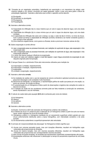 33. “Consiste de um registrador automático, trabalhando em associação a um mecanismo de relógio; este
imprime rotação a um cilindro, envolvido em papel graduado, sobre o qual uma pena grafa a altura da
precipitação registrada”. Assinale a alternativa que contém o aparelho acima descrito.
A) Pluviógrafo.
B) Pluviômetro ou pluviógrafo.
C) Pluviograma.
D) Precipitógrafo.
34. Assinale a alternativa correta.
A) Capacidade de infiltração (fp) é a taxa máxima que um solo é capaz de absorver água, sob uma dada
condição.
B) Capacidade de infiltração (fp) é a taxa mínima que um solo é capaz de absorver água, sob uma dada
condição.
C) A capacidade de infiltração (fp) varia com o tempo, ou seja, o valor de (fp) é mínimo, no início da chuva.
Com o passar do tempo a capacidade de infiltração aumenta, tendendo a se manter constante quando o
solo começa a ficar saturado.
D) Uma cobertura vegetal densa, como grama ou floresta, tende a promover menores valores de (fp).
35. Sobre evaporação é correto afirmar:
A) caso a evaporação possa se processar livremente, sem restrições do suprimento de água, esta evaporação é dita
evaporação total.
B) caso a evaporação possa se processar livremente, sem restrições do suprimento de água, esta evaporação é dita
evaporação potencial.
C) o vento não exerce qualquer influência na evaporação.
D) mesmo em solos com cobertura vegetal, é muito fácil separar o vapor d’água proveniente da evaporação do solo
daquele originado pela transpiração.
36. O tanque Classe A e o atmômetro Piche são instrumentos utilizados para medição da:
A) evaporação e umidade, respectivamente.
B) evaporação e insolação, respectivamente.
C) evaporação.
D) umidade e evaporação, respectivamente.
37. Assinale a alternativa errada.
A) As medições de vazões com o uso de recipiente de volume conhecido é aplicável somente aos casos de
pequenas descargas e sob condições muito favoráveis.
B) Denomina-se hidrógrafa, ou hidrograma, a representação gráfica da vazão que passa por uma seção, ou
ponto de controle, em função do tempo.
C) A caracterização de um hidrograma é feita a partir de observações e registros das variações de vazão no
decorrer do tempo.
D) A medição de vazão de rios caudalosos somente pode ser feita mediante a construção de vertedores,
sendo impraticável o uso de molinetes.
38. O cálculo da vazão dado pela equação Q=C.i.A é conhecido pelo nome de método:
A) do hidrograma.
B) clássico.
C) do deflúvio.
D) racional.
39. Assinale a alternativa correta.
A) Snyder, Commons e SCS são exemplos de hidrogramas unitários não-sintéticos.
B) O método da chuva “S” presta-se para a obtenção de um hidrograma unitário a partir de outro da mesma
bacia, porém originado de chuva de duração menor.
C) Hidrograma unitário é o hidrograma resultante de um escoamento superficial unitário gerado por uma
chuva uniformemente distribuída sobre a bacia hidrográfica, com intensidade constante e de certa
duração.
D) Os escoamentos subterrâneo e superficial apresentam alta velocidade.
40. O princípio de “proporcionalidade das descargas” do Hidrograma Unitário significa que:
A) chuvas com volumes escoados iguais, mas com durações diferentes, resultam em hidrógrafas cujas
ordenadas são proporcionais às durações.
B) chuvas de mesma duração, mas com volumes escoados diferentes, resultam em hidrógrafas cujas
ordenadas são proporcionais aos correspondentes volumes escoados.
C) para chuvas de iguais durações, as durações dos escoamentos superficiais correspondentes são iguais.
D) precipitações anteriores não influenciam a distribuição no tempo do escoamento superficial de uma dada
chuva.
 