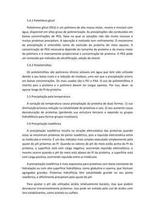 5.4.1 Polietileno glicol
Polietireno glicol (PEG) é um polímero de alta massa molar, neutro e miscível com
água, disponível em altos graus de polimerização. As precipitações são conduzidas em
baixas concentrações de PEG, faixa na qual as soluções não são muito viscosas e
muitas proteínas precipitam. A operação é realizada sem resfriamento. O mecanismo
de precipitação é entendido como de exclusão da proteína do meio aquoso. A
concentração de PEG necessária depende do tamanho da proteína e da massa molar
do polímero e é inversamente proporcional a concentração de proteína. O PEG pode
ser removido por métodos de ultrafiltração, adição de etanol.
5.4.2 Polieletrolitos
Os polieletrólitos são polímeros iônicos solúveis em água que tem sido utilizado
devido a seu baixo custo e a redução de resíduos, uma vez que a precipitação ocorre
em baixas concentrações. Os mais usados são o PEI e PAA. O uso de polieletrólitos é
restrito pois a proteína e o polímero devem ter cargas opostas. Por isso, deve- se
operar longe do PI da proteína.
5.5 Precipitação pela temperatura
A variação da temperatura causa precipitação da proteína de duas formas: 1) sua
diminuição provoca redução na solubilidade de proteínas e sais; 2) seu aumento causa
desnaturação de proteínas (perdendo sua estrutura terciaria e expondo os grupos
hidrofóbicos para formar grupos insolúveis).
5.6 Precipitação isoelétrica
A precipitação isoelétrica resulta na atração eletrostática das proteínas quando
estas se encontram próximas do ponto isoelétrico, pois a repulsão eletrostática entre
as moléculas é mínima. É um dos métodos mais simples executado simplesmente pelo
ajuste do pH próximos ao PI. Quando os valores de pH do meio estão acima do PI da
proteína, a superfície está com carga negativa, ocorrendo repulsão eletrostática; o
mesmo ocorre quando o pH do meio está abaixo do PI da proteína, a superfície está
com carga positiva, ocorrendo repulsão entre as moléculas.
A precipitação isoelétrica é mais expressiva para proteínas com baixa constante de
hidratação ou com alta superfície hidrofóbica, como globulina e caseína, que formam
agregados grandes. Proteínas hidrofílicas têm solubilidade grande no seu ponto
isoelétrico, e dificilmente precipitam pelo ajuste do pH.
Para ajustar o pH são utilizados ácidos relativamente baratos, mas que podem
desnaturar irreversivelmente proteínas. Isso pode ser evitado pelo uso de ácidos com
íons estabilizantes, como acetato ou sulfato.
 