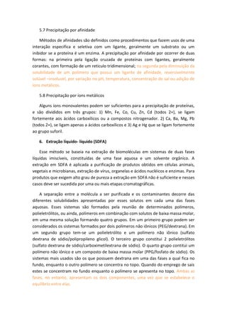 5.7 Precipitação por afinidade
Métodos de afinidades são definidos como procedimentos que fazem usos de uma
interação especifica e seletiva com um ligante, geralmente um substrato ou um
inibidor se a proteína é um enzima. A precipitação por afinidade por ocorrer de duas
formas: na primeira pela ligação cruzada de proteínas com ligantes, geralmente
corantes, com formação de um reticulo tridimensional; na segunda pela diminuição da
solubilidade de um polímero que possui um ligante de afinidade, reversivelmente
solúvel –insoluvel, por variação no pH, temperatura, concentração de sal ou adição de
íons metálicos.
5.8 Precipitação por íons metálicos
Alguns íons monovalentes podem ser suficientes para a precipitação de proteínas,
e são divididos em três grupos: 1) Mn, Fe, Co, Cu, Zn, Cd (todos 2+), se ligam
fortemente aos ácidos carboxílicos ou a compostos nitrogenador. 2) Ca, Ba, Mg, Pb
(todos 2+), se ligam apenas a ácidos carboxílicos e 3) Ag e Hg que se ligam fortemente
ao grupo suforil.
6. Extração líquido- líquido (SDFA)
Esse método se baseia na extração de biomoléculas em sistemas de duas fases
líquidas imiscíveis, constituídas de uma fase aquosa e um solvente orgânico. A
extração em SDFA é aplicada a purificação de produtos obtidos em células animais,
vegetais e microbianas, extração de vírus, organelas e ácidos nucléicos e enzimas. Para
produtos que exigem alto grau de pureza a extração em SDFA não é suficiente e nesses
casos deve ser sucedida por uma ou mais etapas cromatográficas.
A separação entre a molécula a ser purificada e os contaminantes decorre das
diferentes solubilidades apresentadas por esses solutos em cada uma das fases
aquosas. Esses sistemas são formados pela reunião de determinados polímeros,
polieletrólitos, ou ainda, polímeros em combinação com solutos de baixa massa molar,
em uma mesma solução formando quatro grupos. Em um primeiro grupo podem ser
considerados os sistemas formados por dois polímeros não iônicos (PEG/dextrana). Em
um segundo grupo tem-se um polieletrólito e um polímero não iônico (sulfato
dextrana de sódio/polipropileno glicol). O terceiro grupo constitui 2 polieletrólitos
(sulfato dextrana de sódio/carboximetilextrana de sódio). O quarto grupo contitui um
polímero não iônico e um composto de baixa massa molar (PPG/fosfato de sódio). Os
sistemas mais usados são os que possuem dextrana em uma das fases a qual fica no
fundo, enquanto o outro polímero se concentra no topo. Quando do emprego de sais
estes se concentram no fundo enquanto o polímero se apresenta no topo. Ambas as
fases, no entanto, apresentam os dois componentes, uma vez que se estabelece o
equilíbrio entre elas.
 