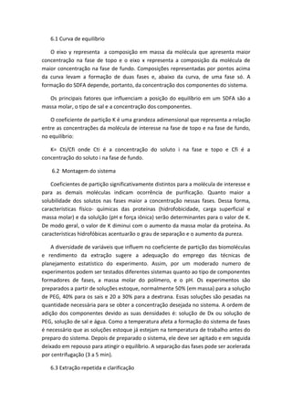 6.1 Curva de equilíbrio
O eixo y representa a composição em massa da molécula que apresenta maior
concentração na fase de topo e o eixo x representa a composição da molécula de
maior concentração na fase de fundo. Composições representadas por pontos acima
da curva levam a formação de duas fases e, abaixo da curva, de uma fase só. A
formação do SDFA depende, portanto, da concentração dos componentes do sistema.
Os principais fatores que influenciam a posição do equilíbrio em um SDFA são a
massa molar, o tipo de sal e a concentração dos componentes.
O coeficiente de partição K é uma grandeza adimensional que representa a relação
entre as concentrações da molécula de interesse na fase de topo e na fase de fundo,
no equilíbrio:
K= Cti/Cfi onde Cti é a concentração do soluto i na fase e topo e Cfi é a
concentração do soluto i na fase de fundo.
6.2 Montagem do sistema
Coeficientes de partição significativamente distintos para a molécula de interesse e
para as demais moléculas indicam ocorrência de purificação. Quanto maior a
solubilidade dos solutos nas fases maior a concentração nessas fases. Dessa forma,
características físico- químicas das proteínas (hidrofobicidade, carga superficial e
massa molar) e da solulção (pH e força iônica) serão determinantes para o valor de K.
De modo geral, o valor de K diminui com o aumento da massa molar da proteína. As
características hidrofóbicas acentuarão o grau de separação e o aumento da pureza.
A diversidade de variáveis que influem no coeficiente de partição das biomoléculas
e rendimento da extração sugere a adequação do emprego das técnicas de
planejamento estatístico do experimento. Assim, por um moderado numero de
experimentos podem ser testados diferentes sistemas quanto ao tipo de componentes
formadores de fases, a massa molar do polímero, e o pH. Os experimentos são
preparados a partir de soluções estoque, normalmente 50% (em massa) para a solução
de PEG, 40% para os sais e 20 a 30% para a dextrana. Essas soluções são pesadas na
quantidade necessária para se obter a concentração desejada no sistema. A ordem de
adição dos componentes devido as suas densidades é: solução de Dx ou solução de
PEG, solução de sal e água. Como a temperatura afeta a formação do sistema de fases
é necessário que as soluções estoque já estejam na temperatura de trabalho antes do
preparo do sistema. Depois de preparado o sistema, ele deve ser agitado e em seguida
deixado em repouso para atingir o equilíbrio. A separação das fases pode ser acelerada
por centrifugação (3 a 5 min).
6.3 Extração repetida e clarificação
 