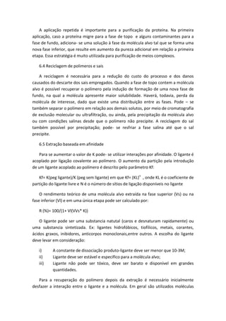 A aplicação repetida é importante para a purificação da proteína. Na primeira
aplicação, caso a proteína migre para a fase de topo e alguns contaminantes para a
fase de fundo, adiciona- se uma solução à fase da molécula alvo tal que se forma uma
nova fase inferior, que resulte em aumento da pureza adicional em relação a primeira
etapa. Essa estratégia é muito utilizada para purificação de meios complexos.
6.4 Reciclagem de polimeros e sais
A reciclagem é necessária para a redução do custo do processo e dos danos
causados do descarte dos sais empregados. Quando a fase de topo contem a molécula
alvo é possível recuperar o polímero pela indução de formação de uma nova fase de
fundo, na qual a molécula apresente maior solubilidade. Haverá, todavia, perda da
molécula de interesse, dado que existe uma distribuição entre as fases. Pode – se
também separar o polímero em relação aos demais solutos, por meio de cromatografia
de exclusão molecular ou ultrafiltração, ou ainda, pela precipitação da molécula alvo
ou com condições salinas desde que o polímero não precipite. A reciclagem do sal
também possível por precipitação; pode- se resfriar a fase salina até que o sal
precipite.
6.5 Extração baseada em afinidade
Para se aumentar o valor de K pode- se utilizar interações por afinidade. O ligante é
acoplado por ligação covalente ao polímero. O aumento da partição pela introdução
de um ligante acoplado ao polímero é descrito pelo parâmetro Kf:
Kf= K(peg ligante)/K (peg sem ligante) em que Kf= (KL)n
, onde KL é o coeficiente de
partição do ligante livre e N é o número de sítios de ligação disponíveis no ligante
O rendimento teórico de uma molécula alvo extraída na fase superior (Vs) ou na
fase inferior (Vl) e em uma única etapa pode ser calculado por:
R (%)= 100/(1+ Vl(VVs* K))
O ligante pode ser uma substancia natutal (caros e desnaturam rapidamente) ou
uma substancia sintetizada. Ex: ligantes hidrofóbicos, tiofilicos, metais, corantes,
ácidos graxos, inibidores, anticorpos monoclonais,entre outros. A escolha do ligante
deve levar em consideração:
i) A constante de dissociação produto-ligante deve ser menor que 10-3M;
ii) Ligante deve ser estável e especifico para a molécula alvo;
iii) Ligante não pode ser tóxico, deve ser barato e disponível em grandes
quantidades.
Para a recuperação do polímero depois da extração é necessário inicialmente
desfazer a interação entre o ligante e a molécula. Em geral são utilizados moléculas
 