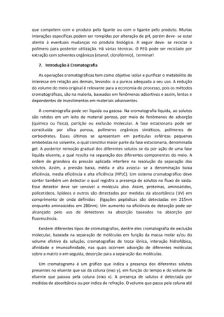que competem com o produto pelo ligante ou com o ligante pelo produto. Muitas
interações especificas podem ser rompidas por alteração de pH, porém deve- se estar
atento à eventuais mudanças no produto biológico. A seguir deve- se reciclar o
polímero para posterior utilização. Há várias técnicas. O PEG pode ser reciclado por
extração com solventes orgânicos (etanol, clorofórmio), terminar!
7. Introdução à Cromatografia
As operações cromatográficas tem como objetivo isolar e purificar o metabólito de
interesse em relação aos demais, levando- o a pureza adequada a seu uso. A redução
do volume do meio original é relevante para a economia do processo, pois os métodos
cromatográficos, são na maioria, baseados em fenômenos adsortivos e assim, lentos e
dependentes de investimentos em materiais adsorventes.
A cromatrografia pode ser liquida ou gasosa. Na cromatografia liquida, ao solutos
são retidos em um leito de material poroso, por meio de fenômenos de adsorção
(química ou física), partição ou exclusão molecular. A fase estacionaria pode ser
constituída por sílica porosa, polímeros orgânicos sintéticos, polímeros de
carboidratos. Esses últimos se apresentam em partículas esféricas pequenas
embebidas no solvente, o qual constitui maior parte da fase estacionaria, denominada
gel. A posterior remoção gradual dos diferentes solutos se da por ação de uma fase
liquida eluente, a qual resulta na separação dos diferentes componentes do meio. A
ordem de grandeza da pressão aplicada interfere na resolução da separação dos
solutos. Assim, a pressão baixa, média e alta associa- se a denominação baixa
eficiência, media eficiência e alta eficiência (HPLC). Um sistema cromatográfico deve
conter também um detector o qual registra a presença de solutos no fluxo de saída.
Esse detector deve ser sensível a molécula alvo. Assim, proteínas, aminoácidos,
policetideos, lipídeos e outros são detectados por medidas da absorbância (UV) em
comprimento de onda definidos (ligações peptidicas são detectadas em 215nm
enquanto aminoácidos em 280nm). Um aumento na eficiência de detecção pode ser
alcançado pelo uso de detectores na absorção baseados na absorção por
fluorescência.
Existem diferentes tipos de cromatografias, dentre eles cromatografia de exclusão
molecular, baseada na separação de moléculas em função da massa molar e/ou do
volume efetivo da solução; cromatografias de troca iônica, interação hidrofóbica,
afinidade e imunoafinidade, nas quais ocorrem adsorção de diferentes moléculas
sobre a matriz e em seguida, desorção para a separação das moléculas.
Um cromatograma é um gráfico que indica a presença dos diferentes solutos
presentes no eluente que sai da coluna (eixo y), em função do tempo e do volume de
eluente que passou pela coluna (eixo x). A presença de solutos é detectada por
medidas de absorbância ou por indica de refração. O volume que passa pela coluna até
 