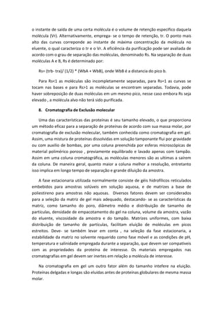 o instante de saída de uma certa molécula é o volume de retenção especifico daquela
molécula (Vr). Alternativamente, emprega- se o tempo de retenção, tr. O ponto mais
alto das curvas correponde ao instante de máxima concentração da molécula no
eluente, o qual caracteriza o tr e o Vr. A eficiência da purificação pode ser avaliada de
acordo com o grau de separação das moléculas, denominado Rs. Na separação de duas
moléculas A e B, Rs é determinado por:
Rs= (trb- tra)/ (1/2) * (WbA + WbB), onde WbB é a distancia do pico b.
Para Rs<1 as moléculas são incompletamente separadas, para Rs=1 as curvas se
tocam nas bases e para Rs>1 as moléculas se encontram separadas. Todavia, pode
haver sobreposição de duas moléculas em um mesmo pico, nesse caso embora Rs seja
elevado , a molécula alvo não terá sido purificada.
8. Cromatografia de Exclusão molecular
Uma das características das proteínas é seu tamanho elevado, o que proporciona
um método eficaz para a separação de proteínas de acordo com sua massa molar, por
cromatografia de exclusão molecular, também conhecida como cromatografia em gel.
Assim, uma mistura de proteínas dissolvidas em solução tamponante flui por gravidade
ou com auxilio de bombas, por uma coluna preenchida por esferas microscópicas de
material polimérico poroso , previamente equilibrado e lavado apenas com tampão.
Assim em uma coluna cromatográfica, as moléculas menores são as ultimas a saírem
da coluna. De maneira geral, quanto maior a coluna melhor a resolução, entretanto
isso implica em longo tempo de separação e grande diluição da amostra.
A fase estacionaria utilizada normalmente consiste de géis hidrofílicos reticulados
embebidos para amostras solúveis em solução aquosa, e de matrizes a base de
poliestireno para amostras não aquosas. Diversos fatores devem ser considerados
para a seleção da matriz de gel mais adequado, destacando- se as características da
matriz, como tamanho do poro, diâmetro médio e distribuição de tamanho de
partículas, densidade de empacotamento do gel na coluna, volume da amostra, vazão
do eluente, viscosidade da amostra e do tampão. Matrizes uniformes, com baixa
distribuição de tamanho de partículas, facilitam eluição de moléculas em picos
estreitos. Deve- se também levar em conta , na seleção da fase estacionaria, a
estabilidade da matriz no solvente requerido como fase móvel e as condições de pH,
temperatura e salinidade empregada durante a separação, que devem ser compatíveis
com as propriedades da proteína de interesse. Os materiais empregados nas
cromatografias em gel devem ser inertes em relação a molécula de interesse.
Na cromatografia em gel um outro fator além do tamanho intefere na eluição.
Proteínas delgadas e longas são eluidas antes de proteínas globulares de mesma massa
molar.
 