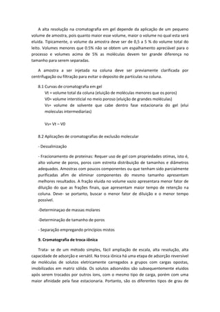 A alta resolução na cromatografia em gel depende da aplicação de um pequeno
volume de amostra, pois quanto maior esse volume, maior o volume no qual esta será
eluida. Tipicamente, o volume da amostra deve ser de 0,5 a 5 % do volume total do
leito. Volumes menores que 0.5% não se obtem um espalhamento apreciável para o
processo e volumes acima de 5% as moléculas devem ter grande diferença no
tamanho para serem separadas.
A amostra a ser injetada na coluna deve ser previamente clarificada por
centrifugação ou filtração para evitar o deposito de partículas na coluna.
8.1 Curvas de cromatografia em gel
Vt = volume total da coluna (eluição de moléculas menores que os poros)
V0= volume intersticial no meio poroso (eluição de grandes moléculas)
Vs= volume de solvente que cabe dentro fase estacionaria do gel (elui
moleculas intermediarias)
Vs= Vt – V0
8.2 Aplicações de cromatografias de exclusão molecular
- Dessalinização
- Fracionamento de proteinas: Requer uso de gel com propriedades otimas, isto é,
alto volume de poros, poros com estreita distribuição de tamanhos e diâmetros
adequados. Amostras com poucos componentes ou que tenham sido parcialmente
purificadas afim de eliminar componentes do mesmo tamanho apresentam
melhores resultados. A fração eluida no volume vazio apresentara menor fator de
diluição do que as frações finais, que apresentam maior tempo de retenção na
coluna. Deve- se portanto, buscar o menor fator de diluição e o menor tempo
possível.
-Determinaçao de massas molares
-Determinação de tamanho de poros
- Separação empregando princípios mistos
9. Cromatografia de troca-iônica
Trata- se de um método simples, fácil ampliação de escala, alta resolução, alta
capacidade de adsorção e versátil. Na troca iônica há uma etapa de adsorção reversível
de moléculas de solutos eletricamente carregados a grupos com cargas opostas,
imobilizados em matriz sólida. Os solutos adsorvidos são subsequentemente eluidos
após serem trocados por outros íons, com o mesmo tipo de carga, porém com uma
maior afinidade pela fase estacionaria. Portanto, são os diferentes tipos de grau de
 