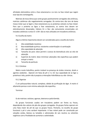 afinidade eletrostática entre a fase estacionaria e os íons na fase móvel que regem
esse tipo de cromatografia.
Matrizes de troca iônica que conte grupos positivamente carregados são aniônicas,
matrizes catiônicas são negativamente carregadas. Os contra-íons são íons de baixa
massa molar que se ligam a fase estacionaria ou as proteínas solúveis na fase móvel.
Para que a proteína se ligue a fase estacionaria, os contra íons devem ser
eletrolicamente dissociados. Cátions H+ e Na+ são comumento encontrados em
trocados catiônicos e anios Cl- e OH- são os mais utilizados em trocadores aniônicos.
9.1 Escolha da matriz
Alguns critérios importantes devem ser considerados para a escolha da matriz:
i) Alta estabilidade mecânica
ii) Boa estabilidade química: resistente a esterilização e à sanitização
iii) Alta capacidade de adsorção
iv) Tamanho do poro: deve permiti o acesso da biomolécula alvo ao sitio de
adsorção
v) Supericie da matriz: deve minimizar adsorções não especificas que podem
entupir a matriz
vi) Tamanho da partícula
9.1.1 Celulose
Matriz muito hidrofílica, porém instável na presença de ácidos minerais, álcalis e
agentes oxidantes . Operam em faixa de pH e 3 a 10. Sua capacidade de se ligar a
proteínas é alta, porém não é propicia a interações hidrofóbicas ou não- iônicas.
9.1.2 Agarose
É um polissacarídeo natural, complexo, obtido da purificação do Agar. A matriz é
altamente porosa e com mínima adsorção não especifica.
Terminar
Ex de matrizes: celulose, agarose, dextrana e policrilamida.
Os grupos funcionais usados em trocadores podem ser fortes ou fracos,
dependendo dos valores de pKa dos grupos carregados. Os grupos fortes operam em
uma faixa maior de pH do que os grupos fracos. Portanto, na escolha do grupo
funcional o pH é uma variável importante. A fase móvel pode ser constituída por
soluções acidas, básicas ou tampões e adicionadas de sais neutros ou solventes
orgânicos com a finalidade de aumentar a seletividade.
 
