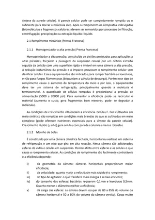 síntese da parede celular). A parede celular pode ser completamente rompida ou o
suficiente para liberar a molécula alvo. Após o rompimento os compostos indesejados
(biomoléculas e fragmentos celulares) devem ser removidos por processos de filtração,
centrifugação, precipitação ou extração liquido- liquido.
2.1 Rompimento mecânico (Prensa Francesa)
2.1.1 Homogenizador a alta pressão (Prensa Francesa)
Homogeinizador a alta pressão: constituído de pistões projetados para aplicações a
altas pressões, forçando a passagem da suspensão celular por um orifício estreito
seguida da colisão com uma superfície rígida e imóvel em uma câmera a alta pressão.
A redução instantânea da pressão e o impacto provocam o rompimento celular sem
danificar células. Esses equipamentos são indicados para romper bactérias e leveduras,
e não para fungos filamentosos (bloqueiam a válvula de descarga). Porém esse tipo de
rompimento causa o aumento da temperatura do meio e por isso, o equipamento
deve ter um sistema de refrigeração, principalmente quando a molécula é
termosensível. A quantidade de células rompidas é proporcional a pressão de
alimentação (5000 a 20000 psi). Para aumentar a eficiência pode- se recircular o
material (aumenta o custo, gera fragmentos bem menores, pode- se degradar a
molécula).
As condições de crescimento influenciam a eficiência. Células E. Coli cultivadas em
meio sintético são rompidas em condições mais brandas do que as cultivadas em meio
complexo (pode oferecer nutrientes essenciais para a síntese da parede celular).
Crescimento rápido (µ alto) gera células com paredes celulares menos robustas.
2.1.2 Moinho de bolas
É constituído por uma câmera cilíndrica fechada, horizontal ou vertical, um sistema
de refrigeração e um eixo que gira em alta rotação. Nessa câmera são adicionados
esferas de vidro e células em suspensão. Ocorre atrito entre esferas e as células o que
causa o rompimento celular. As condições de rompimento são facilmente controláveis
e a eficiência depende:
i) da geometria da câmera: câmeras horizontais proporcionam maior
eficiência;
ii) da velocidade: quanto maior a velocidade mais rápido é o rompimento;
iii) do tipo de agitador: o que transfere mais energia é o mais eficiente;
iv) do tamanho das esferas: bactérias requerem 0,1mm e leveduras 0,5mm.
Quanto menor o diâmetro melhor a eficiência;
v) da carga das esferas: as esferas devem ocupar de 80 a 85% do volume da
câmera horizontal e 50 a 60% do volume da câmera vertical. Carga muito
 