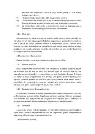 pequena não proporciona colisão e carga muito grande faz que esferas
colidam com esferas;
vi) da concentração celular: 30 a 50% do volume da câmera;
vii) da velocidade de alimentação: a fração de células rompidas diminui com o
fluxo de alimentação, pois diminui o tempo de residência no rompedor;
viii) da temperatura: recomenda- se o rompimento entre 5 e 15 graus, para os
moinhos de bolas devem possuir mantas de resfriamento
2.1.3 Ultra- som
O rompimento por ultra- som ocorre quando ondas sonoras são convertidas em
vibrações em um meio liquido, gerando bolhas pequenas, as quais entram em colapso
com o passar do tempo, gerando impacto e rompimento celular. Método muito
utilizado em escala de laboratório e inviável em grande escala. A energia ultra- sônica é
gerada por um aparelho chamado sonicador e transmitida por uma sonda. O aumento
da temperatura deve ser controlado.
2.2 Rompimento não mecânico
Choque osmótico, congelamento/ descongelamento, termólise
2.2.1 Choque osmótico
Para o rompimento celular em meio com alta pressão osmótica, as células devem
ser mantidas por 30 min em meio cuja concentração de sacarose seja de 20%,
separadas por centrifugação e ressuspendidas em água destilada a 4 graus. O choque
não rompe a célula integralmente mas propicia uma permeabilidade seletiva, onde
algumas proteínas podem ser liberadas para fora da célula. Essa técnica reduz a
quantidade de contaminantes para ser retirado em técnicas posteriores. Muito
indicado para gram- negativas (parede celular mais sensível).
2.2.2 Congelamento/ descongelamento
A célula passa por repetidos ciclos de congelamento e descongelamento, com isso,
há formação de grandes cristais de gelo que perfuram a célula e liberam a molécula
alvo. Indicado para rompimento de patógenos. Não indicado para a obtenção de
biomoléculas sensíveis. Estoca- se células a -27 graus por 7 dias (demorado).
2.2.3 Termólise
A suspensão celular pode ser aquecida em banho termostatizado, com injeção de
vapor direto. Processo amplamente utilizado em larga escala, para o rompimento de
algas, fungos filamentosos, leveduras e bactérias.
2.3 Rompimento químico
 