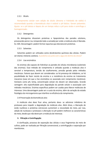 2.3.1 Álcalis
Rompimento celular com adição de álcalis (Amonia e hidróxido de sódio) é
recomendado quando a biomolécula alvo é estável a pH básico. Geram poluentes.
Ajusta- se o pH básico e depois de um tempo reduz o pH para ácido e centrifuga o
homogeinizado.
2.3.2 Detergentes
Os detergentes dissociam proteínas e lipoproteínas das paredes celulares,
provocando poros ( ou rompendo toda a camada) por onde a molécula alvo é liberada.
Ex: SDS. Desvantagem: podem formar espumas que desnaturam proteínas.
2.3.3 Solventes
Solventes podem ser utilizados como desidratantes químicos das células. Podem
ser etanol, metanol, acetona. A proteína sai junto com a água de dentro da célula?
2.3.4 Lise enzimática
As enzimas são capazes de hidrolisar as paredes de células microbianas (substrato
das enzimas). Esse método de rompimento é utilizado quando a molécula alvo é
sensível a temperatura, tensão de cisalhamento, pressão gerada pelos métodos
mecânicos. Fatores que devem ser considerados: se há presença de inibidores, se há
possibilidade de fazer reciclo da enzima e a resistência da enzima ao tratamento
macanico (caso em que a lise enzimática se associada com rompimento mecânico).
Variáveis como pH, temp, concentração celular etc devem ser observados. Grande
vantagem: alta especificidade para degradação da parede celular e associação com
métodos mecânicos. Enzimas específicas podem ser usadas para liberar moléculas de
interesse. Uma desvantagem pode ser o custo da enzima, além da variação do estado
fisiológico do microrganismo que interfere na eficiência do rompimento.
2.4 Preservação da biomolécula alvo
A molécula alvo deve ficar ativa, portanto deve- se adicionar inibidores de
proteases para impedir a degradação da molécula alvo. Além disso, a liberação de
ácido nucléicos e proteínas estruturais aumentam a viscosidade do meio, por isso,
adição de nucleases e proteases e alteração no pH podem melhorar as características
do meio, desde que não destruam a molécula de interesse.
3. Filtração e Centrifugação
A clarificação, processo de separação das células e seus fragmentos do meio de
cultivo, pode ser realizada por filtração convencional, a centrifugação e separação por
membranas.
 