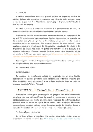3.1 Filtração
A filtração convencional aplica-se a grandes volumes de suspensões diluídas de
células. Bolores são separados normalmente por filtração, pois possuem baixa
densidade o que impede a “descida” na centrifugação. O processo de filtração é
descrito pela Lei de Darcy:
V= kΔP/ µl, onde v é velocidade superficial, k é permeabilidade do leito, ΔP
diferença de pressão, µ é viscosidade do liquido e l é espessura do leito.
Auxiliares de filtração atuam reduzindo a compressibilidade e a compactação da
torta de filtro, aumentando a permeabilidade do leito. Normalmente usa- se perlita ou
terra diatomácea (plantas aquáticas sedimentadas), que podem ser adicionadas à
suspensão inicial ou depositada como uma fina camada no meio filtrante. Esses
auxiliares reduzem o entupimento do filtro devido a penetração de células e de
fragmentos de células nos poros. Os poros tem diâmetro de 10 a 1000µm, e o
diâmetro de bactérias e fungos é de menos de 10µm, ou seja, não é necessário adição
de auxiliares de filtração para esses organismos. Não podem ser adicionados quando
se deseja obter um produto intracelular. Pq?
Desvantagens: a molécula alvo pode se ligar irreversivelmente ao auxiliar, o tempo
de filtração aumenta (pois a viscosidade aumenta).
Ex: Filtro rotativo a vácuo
3.2 Centrifugação
No processo de centrifugação células em suspensão em um meio líquido
sedimentam por ação da gravidade. Muito utilizada para bactérias e leveduras (na
filtração podem causar entupimento). Para se fazer ampliação de escala deve- se
manter o produto Fc*t (força * tempo).
Auxiliares de centrifugação podem ajudar na agregação das células microbianas
com base nas características iônicas da superfície, aumentando a densidade dos
sólidos suspensos, o que resulta em uma maior velocidade de centrifugação. Esse
processo pode ser obtido por ajuste de pH (reduz a carga superficial das células
resultando em partículas maiores e mais densas) ou adição de eletrólitos (reduz a
repulsão eletrostática entre as células favorecendo a reunião delas) à suspensão.
4. Separação por membranas
Os produtos obtidos e desejáveis dos mostos fermentados muitas vezes se
encontram em baixas concentrações. Além disso, os mostos apresentam diversas
 