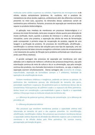 moléculas como sólidos suspensos ou coloidais, fragmentos de microrganismos e de
células, solutos extracelulares (proteínas, Ac. nucléicos, etc) e produtos do
metabolismo da célula (ácidos orgânicos, antibiotiocos) além dos diferentes nutrientes
presentes no meio (sais, açucares). As dimensões dessas substancias variam de
nanômetros para milímetros. Portanto, processos de separação por membranas tende
separar os produtos biotecnológicos.
A aplicação mais imediata de membranas em processos biotecnológicos é o
processo do mosto fermentado, tanto para recuperar células quanto para obtenção de
mosto clarificado. Assim, quando o produto de interesse é a célula ou um produto
intracelular, como uma proteína, a separação das células do meio de fermentação
pode corresponder à primeira etapa de recuperação do produto, seguida de uma
lavagem e purificação da proteína. Os processos de microfiltração, ultrafiltração ,
nanofiltração e a osmose reversa são soluções para esse tipo de separação, uma vez
que são processos de baixo consumo energético e eliminam custos de armazenamento
e do tratamento do auxiliar de filtração (serio problema enfrentado por industrias que
ainda usam filtros rotativos).
A grande vantagem dos processos de separação por membranas vem sido
adotadas com o objetivo de melhorar a eficiência dos processos bioquímicos, seja pela
esterilização continua do meio de cultura e do ar na alimentação, seja pela remoção
continua dos produtos, nos chamados biorreatores à membrana , ou seja, a reação e a
separação ocorrem simultaneamente. Outras vantagens são: economia de energia,
especificidade, separação de termolábeis (sempre a T ambiente), facilidade de
operação e de amplificação de escala.
Existem membrana sintéticas e inorgânicas, podendo ser densas ou porosas. Os
parâmetros das membranas porosas são distribuição de tamanho dos poros,
porosidade superficial e espessura. Os parâmetros para as membranas densas são as
características físico-químicas do polímero usado e a espessura do filme polimérico.
Ambas levam em consideração a permeabilidade a gases e líquido e a capacidade
seletiva. A força que move as moléculas através da membrana são:
µ = diferença de potencial químico, diferença de concentração (c) e diferença de
pressão(p, pi)
E = diferença de potencial elétrico
Nos processos que envolvem membranas porosas a capacidade seletiva está
relacionada ao tamanho do poro e das especies presentes. Ex: microfiltração,
ultrafiltração, nanofiltração e diálise. Nos processos que envolvem membranas densas
a capacidade seletiva depende da afinidade das diferentes espécies com o material da
membrana e da difusão destas pelo filme polimérico. EX: osmose inversa,
pervaporação, permeação de gases.
 