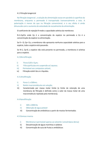 4.1 Filtração tangencial
Na filtração tangencial , a solução de alimentação escoa em paralelo à superfície da
membrana, enquanto o permeado é transportado transversalmente a esta. A
polarização é menor do que na filtração convencional, e o seu efeito é ainda
dimunuido com o aumento da velocidade de escoalmente da alimentação.
O coeficiente de rejeição R mede a capacidade seletiva da membrana:
R=1-Cp/Co onde Cp é a concentração da espécie no permeado e Co é a
concentração da espécie na alimentação.
Se R = 0, Cp= Co, a membrana não apresenta nenhuma capacidade seletiva para a
espécie, toda a espécie está passando.
Se R=1, Cp=0, a espécie não está presente no permeado, a membrana é seletiva
para a espécie.
4.2 Microfiltração
i) Poros 0,05 e 5µm;
ii) Filtra partículas em suspensão ar/ aquoso;
iii) Permeável aos compostos solúvel;
iv) Filtração estéril de ar e líquidos.
4.3 Ultrafiltração
i) Poros 1 a 500nm;
ii) Retém macromoléculas em solução;
iii) Caracterizada por massa molar limite (o limite de retenção de uma
membrana de filtração é definido como o valor da massa molar de uma
macromolécula rejeitada pela membrana);
4.4 Nanofiltração
i) 300 e 2000 Da
ii) Obtenção de água potável
iii) Concentração de antibióticos a partir de mostos fermentados
4.5 Osmose inversa
i) Membrana é permeável apenas ao solvente ( anisotrópica densa)
ii) Dessalinização de águas marinhas e salobras
iii) Concentração de suco de frutas e antibióticos
 