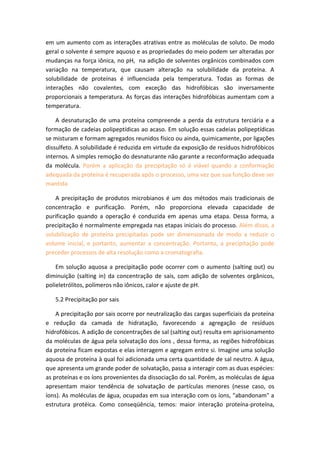 em um aumento com as interações atrativas entre as moléculas de soluto. De modo
geral o solvente é sempre aquoso e as propriedades do meio podem ser alteradas por
mudanças na força iônica, no pH, na adição de solventes orgânicos combinados com
variação na temperatura, que causam alteração na solubilidade da proteína. A
solubilidade de proteínas é influenciada pela temperatura. Todas as formas de
interações não covalentes, com exceção das hidrofóbicas são inversamente
proporcionais a temperatura. As forças das interações hidrofóbicas aumentam com a
temperatura.
A desnaturação de uma proteína compreende a perda da estrutura terciária e a
formação de cadeias polipeptídicas ao acaso. Em solução essas cadeias polipeptídicas
se misturam e formam agregados reunidos físico ou ainda, quimicamente, por ligações
dissulfeto. A solubilidade é reduzida em virtude da exposição de resíduos hidrofóbicos
internos. A simples remoção do desnaturante não garante a reconformação adequada
da molécula. Porém a aplicação da precipitação só é viável quando a conformação
adequada da proteína é recuperada após o processo, uma vez que sua função deve ser
mantida
A precipitação de produtos microbianos é um dos métodos mais tradicionais de
concentração e purificação. Porém, não proporciona elevada capacidade de
purificação quando a operação é conduzida em apenas uma etapa. Dessa forma, a
precipitação é normalmente empregada nas etapas iniciais do processo. Além disso, a
solubilização de proteína precipitadas pode ser dimensionada de modo a reduzir o
volume inicial, e portanto, aumentar a concentração. Portanto, a precipitação pode
preceder processos de alta resolução como a cromatografia.
Em solução aquosa a precipitação pode ocorrer com o aumento (salting out) ou
diminuição (salting in) da concentração de sais, com adição de solventes orgânicos,
polieletrólitos, polímeros não iônicos, calor e ajuste de pH.
5.2 Precipitação por sais
A precipitação por sais ocorre por neutralização das cargas superficiais da proteína
e redução da camada de hidratação, favorecendo a agregação de resíduos
hidrofóbicos. A adição de concentrações de sal (salting out) resulta em aprisionamento
da moléculas de água pela solvatação dos íons , dessa forma, as regiões hidrofóbicas
da proteína ficam expostas e elas interagem e agregam entre si. Imagine uma solução
aquosa de proteína à qual foi adicionada uma certa quantidade de sal neutro. A água,
que apresenta um grande poder de solvatação, passa a interagir com as duas espécies:
as proteínas e os íons provenientes da dissociação do sal. Porém, as moléculas de água
apresentam maior tendência de solvatação de partículas menores (nesse caso, os
íons). As moléculas de água, ocupadas em sua interação com os íons, "abandonam" a
estrutura protéica. Como conseqüência, temos: maior interação proteína-proteína,
 