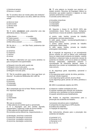 c) Amá-la-ei sempre.                                           20. ”É uma palavra ou locação que exprime um
d) Nunca o vi assim.                                           estado emotivo. Recursos da linguagem afetiva ou
                                                               emocional, que podem exprimir e registrar os mais
13. ”O convênio deve ser revisto pelos dois diretores”.        variados sentimentos e emoções”.
Transpondo a frase para a voz ativa, obtém-se a forma          O conceito acima refere-se a:
verbal:
                                                               a) locuções conjuntivas
a) deve-se rever                                               b) preposições
b) será revisto                                                c) conjunções
c) devem rever                                                 d) interjeições
d) reverão
                                                               21. Segundo o Anexo IV da NR-05 CIPA são
14. O verbo estudarem pode preencher uma das                   considerados riscos físicos, químicos, biológicos,
alternativas abaixo. Marque-a:                                 ergonômicos e riscos de acidente, respectivamente:

a) Eles devem .................... a questão.                  a) poeira, calor, bacilos, jornada de trabalho
b) Todos querem ........................ a questão.            prolongada e animais peçonhentos.
c) Pediu-lhes para ........................ a questão.         b) calor, gases, fungos, monotonia/repetitividade e
d) Eles talvez possam ........................... a questão.   esforço físico intenso.
                                                               c) poeira, gases bacilos, jornada de trabalho
15. Se nós o ............. em São Paulo, poderemos dar-        prolongada e eletricidade.
lhe o bilhete.                                                 d) calor, gases, bacilos, jornada de trabalho
                                                               prolongada e eletricidade.
a) veríamos
b) víssemos                                                    22. A inspeção de segurança é um procedimento
c) vermos                                                      técnico através do qual se efetua uma verificação
d) virmos                                                      física em determinado ambiente de trabalho, visando
                                                               identificar e relacionar todas as possíveis causas de
16. Marque a alternativa em que ocorre advérbio no             acidentes do trabalho, a fim de se adotar as medidas
grau comparativo de superioridade:                             técnicas adequadas, objetivando prevenir a
                                                               concretização de infortúnios laborais. Assim a
a) Ninguém mora tão perto quanto ele.                          alternativa que contém as modalidades de inspeções
b) Ninguém mora muito perto.                                   mais comuns.
c) Ninguém mora mais perto do que ele.
d) Ninguém mora tão perto.                                     a) de segurança geral, esporádica, quinzenal e
                                                               especial.
17. ”Ele foi escolhido como líder e teve que fazer um          b) de segurança geral, parcial, de rotina, periódica,
discurso”. As palavras destacadas têm valor de:                eventual, oficial e especial.
                                                               c) de segurança geral, parcial, anual e oficial.
a) advérbio                                                    d) de segurança geral, parcial, de rotina, periódica e
b) pronome                                                     oficial.
c) conjunção
d) preposição                                                  23. NÃO é considerado objetivo da CIPA:

18. A preposição que há na frase “Muitos morreram de           a) observar e relatar condições de risco.
frio” expressa relação de:                                     b) solicitar medidas para redução dos acidentes.
                                                               c) eliminar e/ou neutralizar os riscos existentes.
a) causa                                                       d) expedir advertência aos trabalhadores.
b) modo
c) intensidade                                                 24. Analise os seguintes instrumentos para a
d) n.d.a.                                                      prevenção dos acidentes de trabalho:

19. Leia os conceitos:                                         I processos educativos para o trabalhador.
1) São palavras de sentido igual ou aproximado.                II campanhas de segurança e CIPA atuante.
2) É a linguagem que tem sentido figurado,                     III análise dos acidentes
representativo, sugerindo a idéia de forma indireta.           IV inspeção de segurança.
3) São palavras de significação oposta.
Os conceitos acima referem-se, respectivamente, a:             São instrumentos eficazes para a prevenção dos
                                                               acidentes de trabalho:
a) denotação, sinonímia e antonímia
b) antonímia, denotação e sinonímia                            a) somente I e II.
c) sinonímia, conotação e antonímia                            b) Somente II e III.
d) sinonímia, denotação e antonímia                            c) Somente I e IV.
                                                               d) I, II, III, IV.


                                                                                                                    3
                                               www.pciconcursos.com.br
 