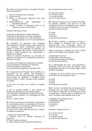 25. Quanto aos Equipamentos de Proteção Individual,         Das afirmações quais são corretas
cabe ao empregador:
                                                            a) Todas são corretas.
I. ditar as normas para sua confecção.                      b) I e IV são corretas.
II. Exigir o seu uso                                        c) I e III são corretas.
III. Adquirir o equipamento adequado para cada              d) II, III e IV são corretas.
        atividade
IV. Responsabilizar-se    pela     higienização e           29. A árvore de causas é um dos métodos de análise
        manutenção periódica                                de acidentes utilizados, que parte de um fato
V. Orientar e treinar o trabalhador sobre o uso             indesejado tal como a conseqüência de um acidente
        adequado, guarda e conservação.                     ou doença e tem como base uma pergunta.
                                                            Assinale a resposta correta
Assinale a alternativa correta.
                                                            a) O que?
a) Somente as afirmativas I e II são verdadeiras            b) Como?
b) Somente as afirmativas III e IV são verdadeiras          c) Por Quê?
c) Somente as afirmativas I, II e V são verdadeiras         d) nenhuma das anteriores
d) Somente as afirmativas II, III, IV e V são verdadeiras
                                                            30. Conforme definição o diagrama de Causa e
26. Inspeções de segurança, são atividades                  Efeito interliga os resultados como os fatores,
componentes do controle de riscos na fase operacional       proporcionando uma visualização prática de
das empresas, somam considerável volume de                  variáveis, causas prováveis que afetam ao processo.
trabalho à prática da prevenção de acidentes. Em
diversas modalidades, têm sempre o mesmo objetivo:          Diante da definição o diagrama de Causa e Efeito
levantar e indicar problemas que comprometem a              pode ser útil à segurança do trabalho, como:
segurança do trabalho.
Diante de tamanha importância na prevenção de               a) Elaboração de normas.
acidentes, tal atividade é de competência: Assinale a       b) Elaboração ordens de serviço.
alternativa incorreta.                                      c) Ferramenta de análise de acidente
                                                            d) nenhuma das anteriores.
a) exclusiva do profissional de segurança do trabalho.
b) dos executantes e operadores de máquinas.                31. A padronização das cores, suas aplicações e
c) de encarregados e supervisores.                          finalidades dentro dos locais de trabalho, estão
d) do profissional de segurança e membros CIPA.             determinadas pela NR 26, e também pelas normas
                                                            da ABNT pertinentes.
27. O Equipamento de Proteção Individual (EPI) é um
instrumento de uso pessoal, cuja finalidade é               A aplicação da NR 26 também pode ser entendida
neutralizar a ação de certos acidentes que poderiam         como forma de comunicação de riscos:
causar lesões ao trabalhador e protegê-lo contra
possíveis danos à saúde, causados pelas condições           a) verbal.
de trabalho.                                                b) visual.
                                                            c) formal.
O EPI deve ser usado como medida de proteção                d) nenhuma das anteriores.
quando:
                                                            32.As normas e procedimentos de segurança das
a) não for possível eliminar o risco através da             empresas para que sejam aplicadas e alcancem
utilização de equipamentos de proteção coletiva.            seus objetivos, necessitam ser conhecidas por todos
b) for necessário complementar a proteção individual.       na organização. Para que seja de conhecimento de
c) em trabalhos eventuais e em exposições de curto          todos, a empresa pode utilização quais meios:
período.
d) a, b e c estão corretas.                                 I Integração de empregados novos.
                                                            II distribuição cartilhas.
28. Todos os acidentes são importantes, independente        III Treinamentos.
de sua gravidade, devem ser analisados em todos os          IV Circulares.
seus aspectos a fim de fornecer subsídios para que          V Cartas.
outros acidentes possam ser evitados.
De acordo com o texto podemos dizer que o objetivo          Assinale a resposta Incorreta
da análise de acidentes é:
                                                            a) I e IV são corretas
I. Identificar as responsabilidades.                        b) I é correta
II. Introduzir novas ou medidas adicionais de               c) I e III são corretas
segurança.                                                  d) nenhuma das anteriores.
III. Propor medidas corretivas.
IV. Obter dados para evitar acidentes semelhantes.


                                                                                                             4
                                         www.pciconcursos.com.br
 