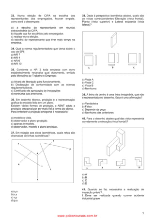 33. Numa eleição de CIPA na escolha dos                   38. Dada à perspectiva isométrica abaixo, quais são
representantes dos empregados, houver empate,             as vistas correspondentes Elevação (vista frontal),
como será o desempate:                                    Planta (vista superior) e Lateral esquerda (vista
                                                          lateral)?
a) a escolha do representante em reunião
extraordinária da CIPA.
b) Aquele que for escolhido pelo empregador.
c) realizar nova eleição.
d) escolha do representante que tiver mais tempo na
empresa.

34. Qual a norma regulamentadora que versa sobre o
uso de EPI:
a) NR 7
b) NR 4
c) NR 6
d) NR 10

35. Conforme a NR 2 toda empresa com novo
estabelecimento necessita qual documento, emitido
pelo Ministério do Trabalho e Emprego:
                                                          a) Vista A
a) Alvará de liberação para funcionamento.                b) Vista C
b) Declaração de conformidade com as normas               c) Vista B
regulamentadoras.                                         d) Nenhuma
c) Certificado de aprovação de instalações
d) nenhuma das anteriores.                                39. A linha de centro é uma linha imaginária, que não
                                                          é representada no desenho. Esta é uma afirmação?
36. Em desenho técnico, projeção é a representação
gráfica do modelo feita em um plano.                      a) Verdadeira
Existem várias formas de projeção, a ABNT adota a         b) Falsa
projeção ortogonal por ser mais fiel à forma do objeto.   c) Depende da peça
Para entender a projeção ortogonal é necessário:          d) Nenhuma das anteriores
a) modelo e vista.                                        40. Para o desenho abaixo qual das vista representa
b) observador e plano projeção.                           corretamente a elevação (vista frontal)?
c) apenas o modelo.
d) observador, modelo e plano projeção.

37. Em relação aos eixos isométricos, quais retas são
chamadas de linhas isométricas?




                                                          a) A
                                                          b) B
                                                          c) C
                                                          d) D

                                                          41. Quando se faz necessária a realização de
a) q,s                                                    inspeção prévia?
b) r,s                                                    I Deve ser realizada quando ocorrer acidente
c) r,p                                                    industrial grave
d) p,s



                                                                                                             5
                                       www.pciconcursos.com.br
 