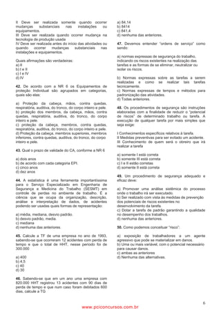 II Deve ser realizada somente quando ocorrer                  a) 84,14
mudanças      substanciais   nas      instalações    ou       b) 8414
equipamentos.                                                 c) 841,4
III Deve ser realizada quando ocorrer mudança na              d) nenhuma das anteriores.
tecnologia de produção usada
IV Deve ser realizada antes do início das atividades ou       47. Devemos entender “ordens de serviço” como
quando     ocorrer   mudanças       substanciais    nas       sendo:
instalações e equipamentos.
                                                              a) normas expressas de segurança do trabalho,
Quais afirmações são verdadeiras:                             indicando os riscos existentes na realização das
a) II                                                         tarefas e as formas de se eliminar, neutralizar ou
b) I e II                                                     isolar os riscos.
c) I e IV
d) IV                                                         b) Normas expressas sobre as tarefas a serem
                                                              realizadas e como se realizar tais tarefas
42. De acordo com a NR 6 os Equipamentos de                   tecnicamente.
proteção Individual são agrupados em categorias,              c) Normas expressas de tempos e métodos para
quais são elas:                                               padronização das atividades.
                                                              d) Todas anteriores.
a) Proteção da cabeça, mãos, contra quedas,
respiratória, auditiva, do tronco, do corpo inteiro e pele.   48. Os procedimentos de segurança são instruções
b) proteção dos membros, da cabeça, mãos, contra              elaboradas com a finalidade de reduzir o “potencial
quedas, respiratória, auditiva, do tronco, do corpo           de riscos” de determinado trabalho ou tarefa. A
inteiro e pele.                                               execução de qualquer tarefa por mais simples que
c) proteção da cabeça, membros, contra quedas,                seja exige:
respiratória, auditiva, do tronco, do corpo inteiro e pele.
d) Proteção da cabeça, membros superiores, membros            I Conhecimentos específicos relativos à tarefa.
inferiores, contra quedas, auditiva, do tronco, do corpo      II Medidas preventivas para ser evitado um acidente.
inteiro e pele.                                               III Conhecimento de quem será o obreiro que irá
                                                              realizar a tarefa
43. Qual o prazo de validade do CA, conforme a NR 6
                                                              a) somente I está correta
a) dois anos                                                  b) somente III está correta
b) de acordo com cada categoria EPI.                          c) I e II estão corretas
c) cinco anos                                                 d) somente II está correta
d) dez anos
                                                              49. Um procedimento de segurança adequado e
44. A estatística é uma ferramenta importantíssima            eficaz deve:
para o Serviço Especializado em Engenharia de
Segurança e Medicina do Trabalho (SESMT) em                   a) Promover uma análise sistêmica do processo
controle de perdas no ambiente de trabalho. É a               onde o trabalho irá ser executado.
ciência que se ocupa da organização, descrição,               b) Ser realizado com vista às medidas de prevenção
análise e interpretação de dados, de acidentes                dos potenciais de riscos existentes no
podendo ser usadas quais formas de representação:             desenvolvimento da tarefa.
                                                              c) Dotar a tarefa de padrão garantindo a qualidade
a) média, mediana, desvio padrão.                             no desempenho dos trabalhos.
b) desvio padrão, media.                                      d) nenhuma das anteriores.
c) mediana
d) nenhuma das anteriores.                                    50. Como podemos conceituar “risco”:

45. Calcule a TF de uma empresa no ano de 1993,               a) exposição de trabalhadores a um agente
sabendo-se que ocorreram 12 acidentes com perda de            agressivo que pode se materializar em danos.
tempo e que o total de HHT, nesse período foi de              b) Uma ou mais variável, com o potencial necessário
300.000                                                       para causar danos.
                                                              c) ambas as anteriores
a) 400                                                        d) Nenhuma das alternativas.
b) 4,5
c) 40
d) 30

46. Sabendo-se que em um ano uma empresa com
820.000 HHT registrou 13 acidentes com 90 dias de
perda de tempo e que num caso foram debitados 600
dias, calcule a TG


                                                                                                                   6
                                          www.pciconcursos.com.br
 