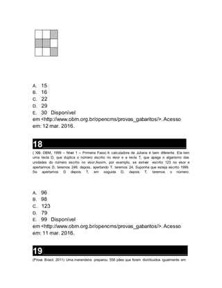 A. 15
B. 16
C. 22
D. 29
E. 30 Disponível
em <http://www.obm.org.br/opencms/provas_gabaritos/>.Acesso
em: 12 mar. 2016.
18__________________________________________________________________
( XXI- OBM, 1999 – Nível 1 – Primeira Fase) A calculadora de Juliana é bem diferente. Ela tem
uma tecla D, que duplica o número escrito no visor e a tecla T, que apaga o algarismo das
unidades do número escrito no visor.Assim, por exemplo, se estiver escrito 123 no visor e
apertarmos D, teremos 246; depois, apertando T, teremos 24. Suponha que esteja escrito 1999.
Se apertamos D depois T, em seguida D, depois T, teremos o número:
A. 96
B. 98
C. 123
D. 79
E. 99 Disponível
em <http://www.obm.org.br/opencms/provas_gabaritos/>.Acesso
em: 11 mar. 2016.
19__________________________________________________________________
(Prova Brasil, 2011) Uma merendeira preparou 558 pães que foram distribuídos igualmente em
 