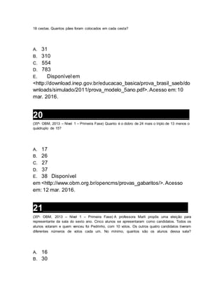 18 cestas. Quantos pães foram colocados em cada cesta?
A. 31
B. 310
C. 554
D. 783
E. Disponívelem
<http://download.inep.gov.br/educacao_basica/prova_brasil_saeb/do
wnloads/simulado/2011/prova_modelo_5ano.pdf>.Acesso em:10
mar. 2016.
20__________________________________________________________________
(35ª- OBM, 2013 – Nível 1 – Primeira Fase) Quanto é o dobro de 24 mais o triplo de 13 menos o
quádruplo de 15?
A. 17
B. 26
C. 27
D. 37
E. 38 Disponível
em <http://www.obm.org.br/opencms/provas_gabaritos/>.Acesso
em: 12 mar. 2016.
21__________________________________________________________________
(35ª- OBM, 2013 – Nível 1 – Primeira Fase) A professora Marli propôs uma eleição para
representante da sala do sexto ano. Cinco alunos se apresentaram como candidatos. Todos os
alunos votaram e quem venceu foi Pedrinho, com 10 votos. Os outros quatro candidatos tiveram
diferentes números de votos cada um. No mínimo, quantos são os alunos dessa sala?
A. 16
B. 30
 