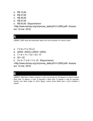A. R$ 13,00
B. R$ 37,00
C. R$ 40,00
D. R$ 47,00
E. R$ 50,00 Disponivelem
<http://www.obmep.org.br/provas_static/pf1n1-2005.pdf>.Acesso
em: 12 mar. 2016.
5___________________________________________________________________
(OBMEP, 2005) Qual das expressões abaixo tem como resultado um número ímpar?
A. 7 x 5 x 11 x 13 x 2
B. (2005 - 2003)x (2004 + 2003)
C. 7 + 9 + 11 + 13 + 15 + 17
D. 52 + 32
E. 3 x 5 + 7 x 9 + 11 x 13 Disponívelem
<http://www.obmep.org.br/provas_static/pf1n1-2005.pdf>.Acesso
em: 12 mar. 2016.
6___________________________________________________________________
(OBMEP, 2005) Rosa e Maria começam a subir uma escada de 100 degraus no mesmo instante.
Rosa sobe 10 degraus a cada 15 segundos e Maria sobe 10 degraus a cada 20 segundos.
Quando uma delas chegar ao último degrau, quanto tempo faltará para a outra completar a
subida?
 