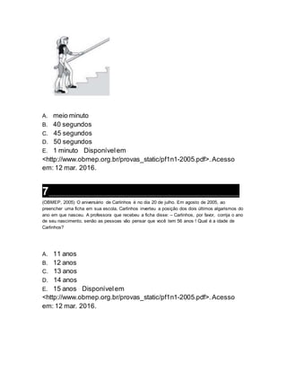 A. meio minuto
B. 40 segundos
C. 45 segundos
D. 50 segundos
E. 1 minuto Disponívelem
<http://www.obmep.org.br/provas_static/pf1n1-2005.pdf>.Acesso
em: 12 mar. 2016.
7___________________________________________________________________
(OBMEP, 2005) O aniversário de Carlinhos é no dia 20 de julho. Em agosto de 2005, ao
preencher uma ficha em sua escola, Carlinhos inverteu a posição dos dois últimos algarismos do
ano em que nasceu. A professora que recebeu a ficha disse: – Carlinhos, por favor, corrija o ano
de seu nascimento, senão as pessoas vão pensar que você tem 56 anos ! Qual é a idade de
Carlinhos?
A. 11 anos
B. 12 anos
C. 13 anos
D. 14 anos
E. 15 anos Disponívelem
<http://www.obmep.org.br/provas_static/pf1n1-2005.pdf>.Acesso
em: 12 mar. 2016.
 