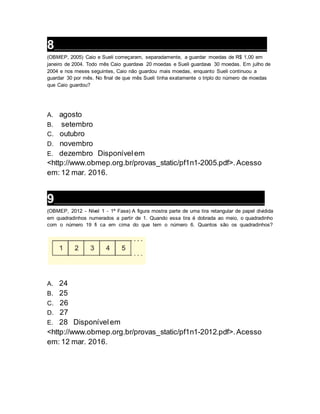 8___________________________________________________________________
(OBMEP, 2005) Caio e Sueli começaram, separadamente, a guardar moedas de R$ 1,00 em
janeiro de 2004. Todo mês Caio guardava 20 moedas e Sueli guardava 30 moedas. Em julho de
2004 e nos meses seguintes, Caio não guardou mais moedas, enquanto Sueli continuou a
guardar 30 por mês. No final de que mês Sueli tinha exatamente o triplo do número de moedas
que Caio guardou?
A. agosto
B. setembro
C. outubro
D. novembro
E. dezembro Disponívelem
<http://www.obmep.org.br/provas_static/pf1n1-2005.pdf>.Acesso
em: 12 mar. 2016.
9___________________________________________________________________
(OBMEP, 2012 - Nível 1 - 1ª Fase) A figura mostra parte de uma tira retangular de papel dividida
em quadradinhos numerados a partir de 1. Quando essa tira é dobrada ao meio, o quadradinho
com o número 19 fi ca em cima do que tem o número 6. Quantos são os quadradinhos?
A. 24
B. 25
C. 26
D. 27
E. 28 Disponívelem
<http://www.obmep.org.br/provas_static/pf1n1-2012.pdf>.Acesso
em: 12 mar. 2016.
 