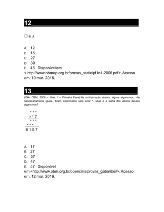 12__________________________________________________________________
A. 12
B. 15
C. 27
D. 39
E. 45 Disponívelem
< http://www.obmep.org.br/provas_static/pf1n1-2006.pdf>. Acesso
em: 10 mar. 2016.
13__________________________________________________________________
(XXX- OBM, 2008 – Nível 1 – Primeira Fase) Na multiplicação abaixo, alguns algarismos, não
necessariamente iguais, foram substituídos pelo sinal *. Qual é a soma dos valores desses
algarismos?
A. 17
B. 27
C. 37
D. 47
E. 57 Disponível
em <http://www.obm.org.br/opencms/provas_gabaritos/>.Acesso
em: 12 mar. 2016.
 