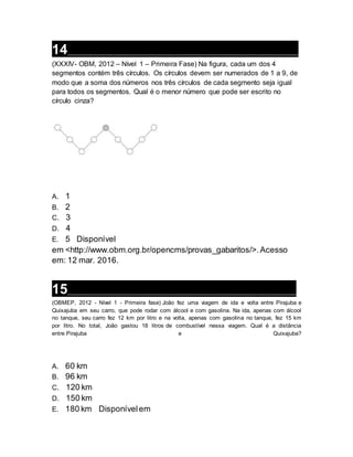 14__________________________________________________________________
(XXXIV- OBM, 2012 – Nível 1 – Primeira Fase) Na figura, cada um dos 4
segmentos contém três círculos. Os círculos devem ser numerados de 1 a 9, de
modo que a soma dos números nos três círculos de cada segmento seja igual
para todos os segmentos. Qual é o menor número que pode ser escrito no
círculo cinza?
A. 1
B. 2
C. 3
D. 4
E. 5 Disponível
em <http://www.obm.org.br/opencms/provas_gabaritos/>.Acesso
em: 12 mar. 2016.
15__________________________________________________________________
(OBMEP, 2012 - Nível 1 - Primeira fase) João fez uma viagem de ida e volta entre Pirajuba e
Quixajuba em seu carro, que pode rodar com álcool e com gasolina. Na ida, apenas com álcool
no tanque, seu carro fez 12 km por litro e na volta, apenas com gasolina no tanque, fez 15 km
por litro. No total, João gastou 18 litros de combustível nessa viagem. Qual é a distância
entre Pirajuba e Quixajuba?
A. 60 km
B. 96 km
C. 120 km
D. 150 km
E. 180 km Disponívelem
 